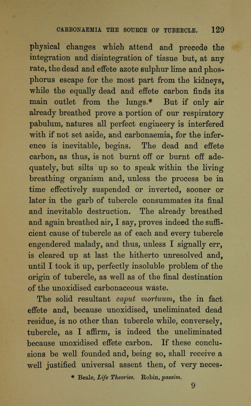 physical changes which attend and precede the integration and disintegration of tissue but, at any rate, the dead and effete azote sulphur lime and phos- phorus escape for the most part from the kidneys, while the equally dead and effete carbon finds its main outlet from the lungs.* But if only air already breathed prove a portion of our respiratory pabulum, natures all perfect engineery is interfered with if not set aside, and carbonaemia, for the infer- ence is inevitable, begins. The dead and effete carbon, as thus, is not burnt off or burnt off ade- quately, but silts up so to speak within the living breathing organism and, unless the process be in time effectively suspended or inverted, sooner or later in the garb of tubercle consummates its final and inevitable destruction. The already breathed and again breathed air, I say, proves indeed the suffi- cient cause of tubercle as of each and every tubercle engendered malady, and thus, unless I signally err, is cleared up at last the hitherto unresolved and, until I took it up, perfectly insoluble problem of the origin of tubercle, as well as of the final destination of the unoxidised carbonaceous waste. The solid resultant caput mortuum, the in fact effete and, because unoxidised, uneliminated dead residue, is no other than tubercle while, conversely, tubercle, as I affirm, is indeed the uneliminated because unoxidised effete carbon. If these conclu- sions be well founded and, being so, shall receive a well justified universal assent then, of very neces- * Beale, Life Theories. Robin, passim. 9