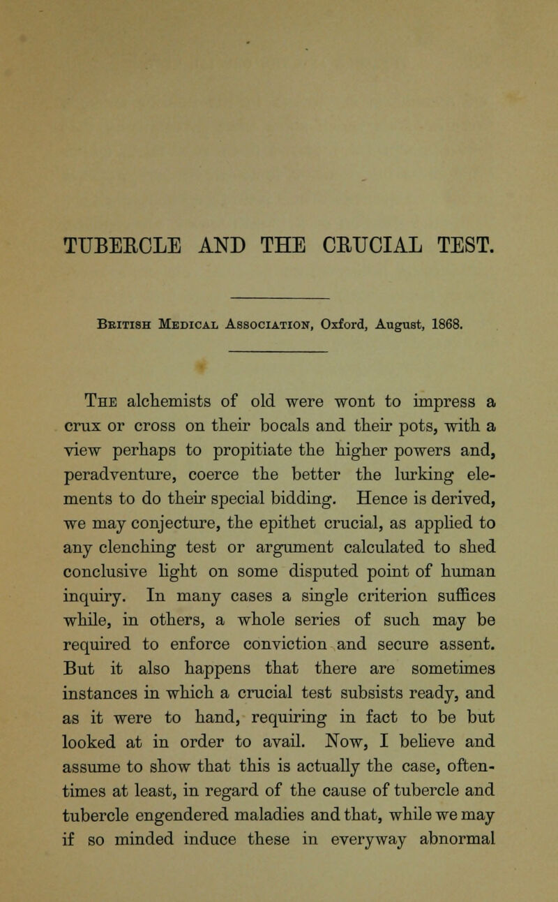 TTTBEBCLE AND THE CEUCIAL TEST. British Medical Association, Oxford, August, 1868. The alchemists of old were wont to impress a crux or cross on their bocals and their pots, with a view perhaps to propitiate the higher powers and, peradventure, coerce the better the lurking ele- ments to do their special bidding. Hence is derived, we may conjecture, the epithet crucial, as applied to any clenching test or argument calculated to shed conclusive light on some disputed point of human inquiry. In many cases a single criterion suffices while, in others, a whole series of such may be required to enforce conviction and secure assent. But it also happens that there are sometimes instances in which a crucial test subsists ready, and as it were to hand, requiring in fact to be but looked at in order to avail. Now, I believe and assume to show that this is actually the case, often- times at least, in regard of the cause of tubercle and tubercle engendered maladies and that, while we may if so minded induce these in everyway abnormal