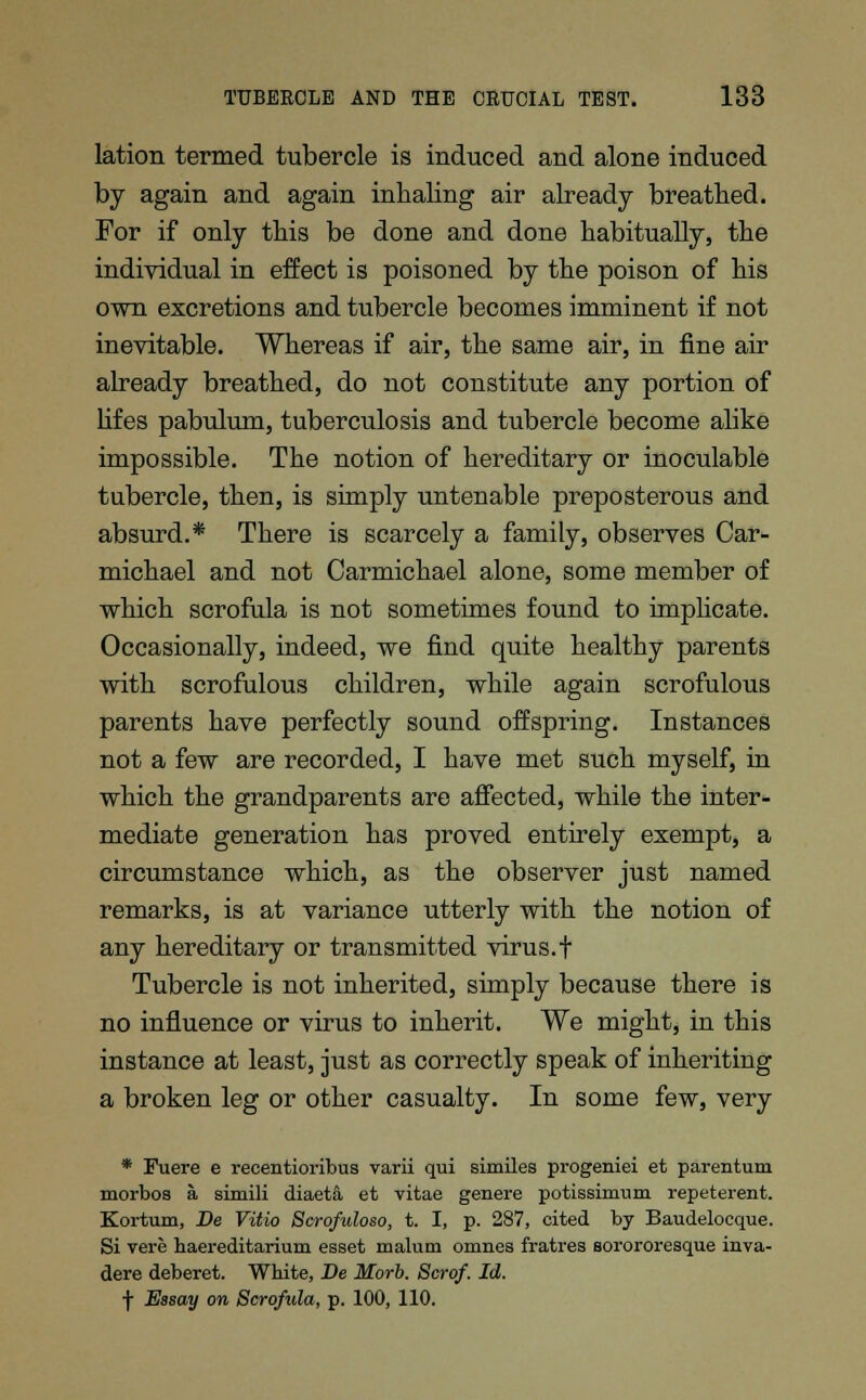 lation termed tubercle is induced and alone induced by again and again inhaling air already breathed. For if only this be done and done habitually, the individual in effect is poisoned by the poison of his own excretions and tubercle becomes imminent if not inevitable. Whereas if air, the same air, in fine air already breathed, do not constitute any portion of lifes pabulum, tuberculosis and tubercle become alike impossible. The notion of hereditary or inoculable tubercle, then, is simply untenable preposterous and absurd.* There is scarcely a family, observes Car- michael and not Carmichael alone, some member of which scrofula is not sometimes found to implicate. Occasionally, indeed, we find quite healthy parents with scrofulous children, while again scrofulous parents have perfectly sound offspring. Instances not a few are recorded, I have met such myself, in which the grandparents are affected, while the inter- mediate generation has proved entirely exempt, a circumstance which, as the observer just named remarks, is at variance utterly with the notion of any hereditary or transmitted virus.f Tubercle is not inherited, simply because there is no influence or virus to inherit. We might, in this instance at least, just as correctly speak of inheriting a broken leg or other casualty. In some few, very * Fuere e recentiovibus varii qui similes progeniei et parentuni morbos a simili diaeta et vitae genere potissimum repeterent. Kortum, Be Vitio Scrofuloso, t. I, p. 287, cited by Baudelocque. Si vere haereditarium esset malum omnes fratres sorororesque inva- dere deberet. White, Be Morb. Scrof. Id. f Essay on Scrofula, p. 100, 110.