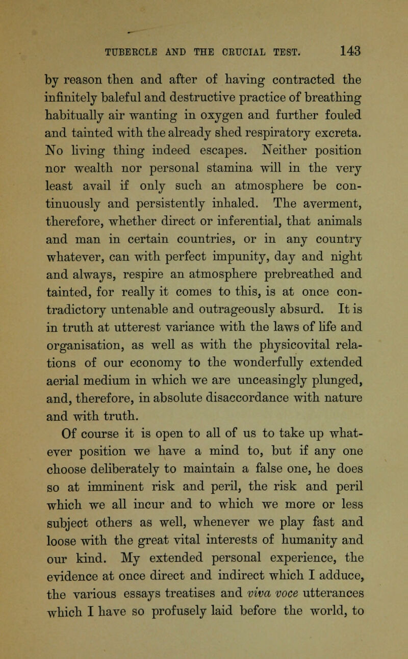 by reason then and after of having contracted the infinitely baleful and destructive practice of breathing habitually air wanting in oxygen and further fouled and tainted with the already shed respiratory excreta. No living thing indeed escapes. Neither position nor wealth nor personal stamina will in the very least avail if only such an atmosphere be con- tinuously and persistently inhaled. The averment, therefore, whether direct or inferential, that animals and man in certain countries, or in any country whatever, can with perfect impunity, day and night and always, respire an atmosphere prebreathed and tainted, for really it comes to this, is at once con- tradictory untenable and outrageously absurd. It is in truth at utterest variance with the laws of life and organisation, as well as with the physicovital rela- tions of our economy to the wonderfully extended aerial medium in which we are unceasingly plunged, and, therefore, in absolute disaccordance with nature and with truth. Of course it is open to all of us to take up what- ever position we have a mind to, but if any one choose deliberately to maintain a false one, he does so at imminent risk and peril, the risk and peril which we all incur and to which we more or less subject others as well, whenever we play fast and loose with the great vital interests of humanity and our kind. My extended personal experience, the evidence at once direct and indirect which I adduce, the various essays treatises and viva voce utterances which I have so profusely laid before the world, to