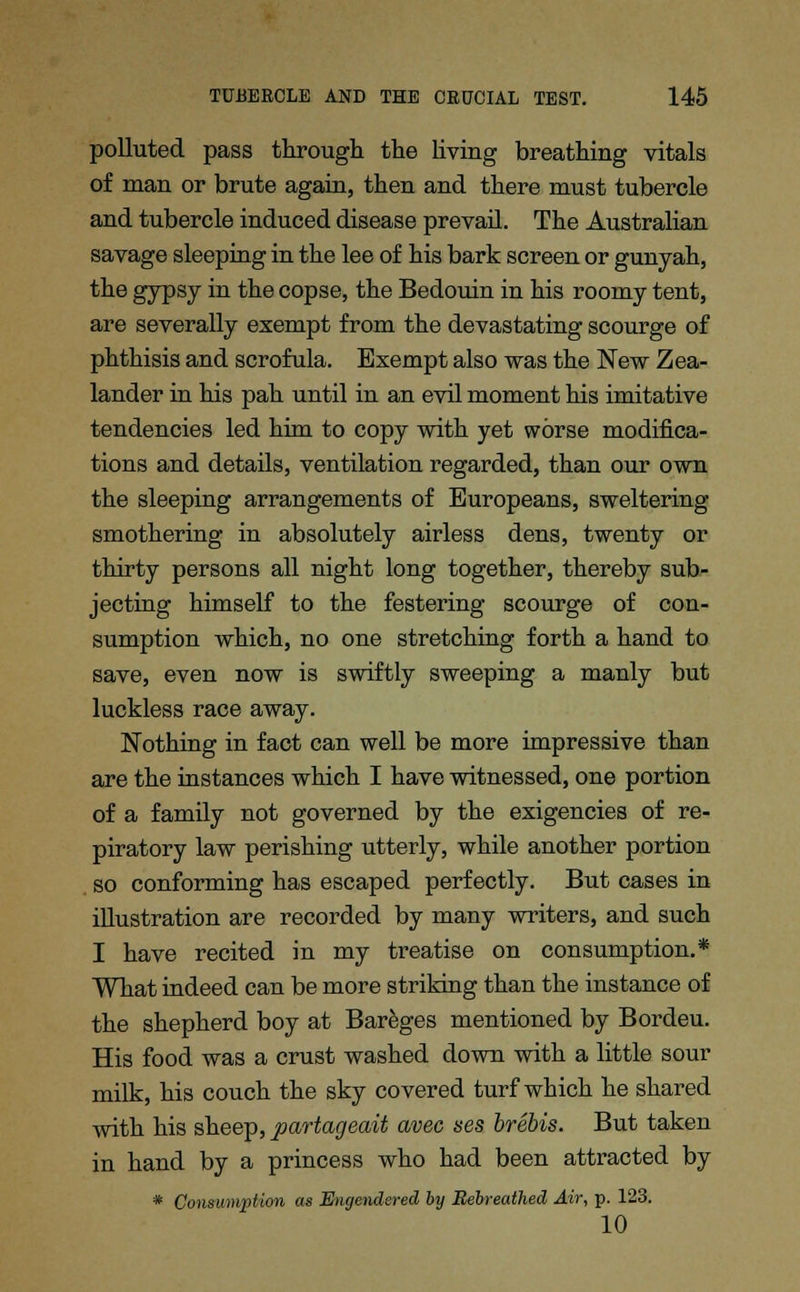 polluted pass through the living breathing vitals of man or brute again, then and there must tubercle and tubercle induced disease prevail. The Australian savage sleeping in the lee of his bark screen or gunyah, the gypsy in the copse, the Bedouin in his roomy tent, are severally exempt from the devastating scourge of phthisis and scrofula. Exempt also was the New Zea- lander in his pah until in an evil moment his imitative tendencies led him to copy with yet worse modifica- tions and details, ventilation regarded, than our own the sleeping arrangements of Europeans, sweltering smothering in absolutely airless dens, twenty or thirty persons all night long together, thereby sub- jecting himself to the festering scourge of con- sumption which, no one stretching forth a hand to save, even now is swiftly sweeping a manly but luckless race away. Nothing in fact can well be more impressive than are the instances which I have witnessed, one portion of a family not governed by the exigencies of re- piratory law perishing utterly, while another portion so conforming has escaped perfectly. But cases in illustration are recorded by many writers, and such I have recited in my treatise on consumption.* What indeed can be more striking than the instance of the shepherd boy at Bareges mentioned by Bordeu. His food was a crust washed down with a little sour milk, his couch the sky covered turf which he shared with his sheep, partageait avec ses brebis. But taken in hand by a princess who had been attracted by * Consumption as Engendered by Bebreathed Air, p. 123. 10