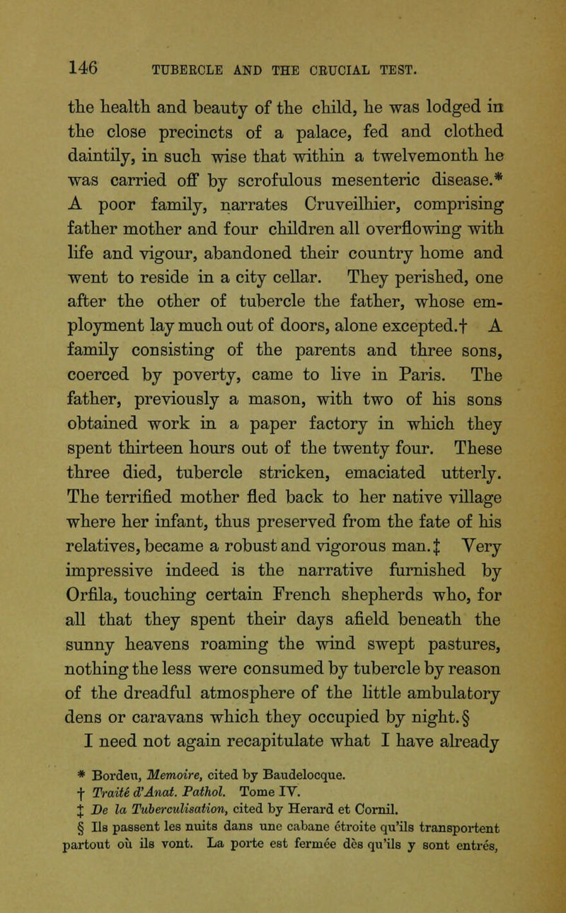 the health and beauty of the child, he was lodged in the close precincts of a palace, fed and clothed daintily, in such wise that within a twelvemonth he was carried off by scrofulous mesenteric disease.* A poor family, narrates Cruveilhier, comprising father mother and four children all overflowing with life and vigour, abandoned their country home and went to reside in a city cellar. They perished, one after the other of tubercle the father, whose em- ployment lay much out of doors, alone excepted.! A family consisting of the parents and three sons, coerced by poverty, came to live in Paris. The father, previously a mason, with two of his sons obtained work in a paper factory in which they spent thirteen hours out of the twenty four. These three died, tubercle stricken, emaciated utterly. The terrified mother fled back to her native village where her infant, thus preserved from the fate of his relatives, became a robust and vigorous man. $ Very impressive indeed is the narrative furnished by Orfila, touching certain French shepherds who, for all that they spent their days afield beneath the sunny heavens roaming the wind swept pastures, nothing the less were consumed by tubercle by reason of the dreadful atmosphere of the little ambulatory dens or caravans which they occupied by night. § I need not again recapitulate what I have already * Borden, Memoire, cited by Baudelocque. f Traite d'Anat. Pathol. Tome IV. J De la Tuberculization, cited by Herard et Cornil. § lis passent les nuits dans une cabane etroite qu'ils transportent partout ou ils vont. La porte est fermee des qu'ils y sont entres,