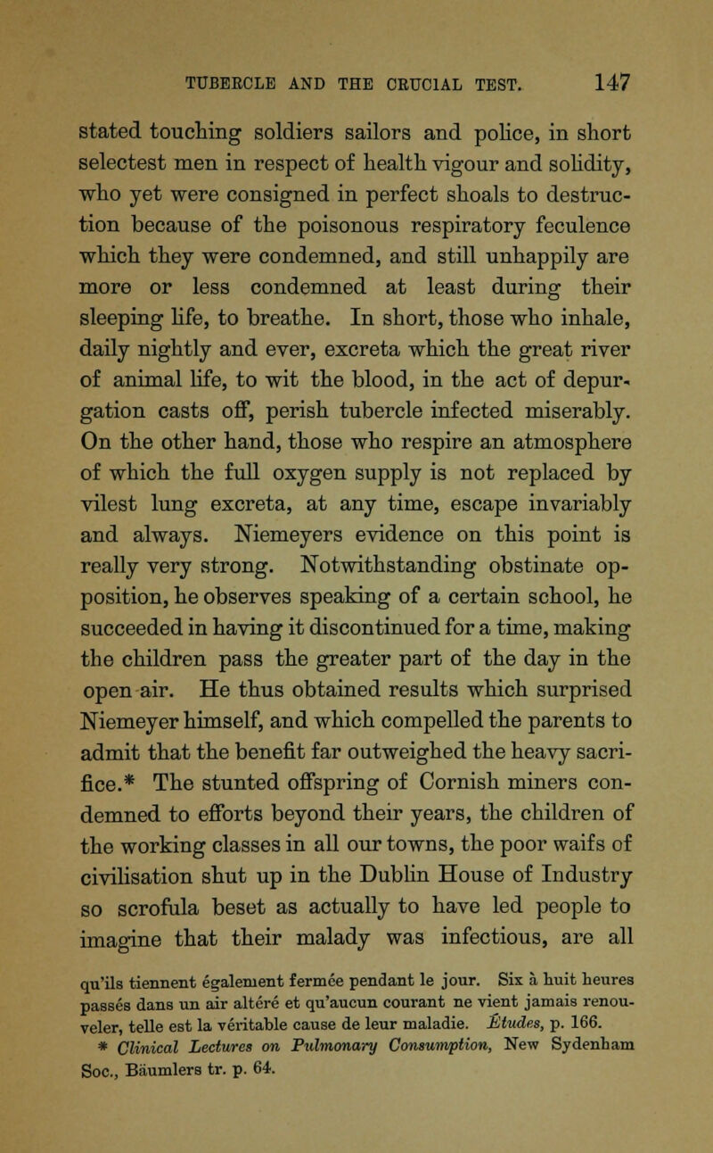 stated touching soldiers sailors and police, in short selectest men in respect of health vigour and solidity, who yet were consigned in perfect shoals to destruc- tion because of the poisonous respiratory feculence which they were condemned, and still unhappily are more or less condemned at least during their sleeping hfe, to breathe. In short, those who inhale, daily nightly and ever, excreta which the great river of animal life, to wit the blood, in the act of depur- gation casts off, perish tubercle infected miserably. On the other hand, those who respire an atmosphere of which the full oxygen supply is not replaced by vilest lung excreta, at any time, escape invariably and always. Niemeyers evidence on this point is really very strong. Notwithstanding obstinate op- position, he observes speaking of a certain school, he succeeded in having it discontinued for a time, making the children pass the greater part of the day in the open air. He thus obtained results which surprised Niemeyer himself, and which compelled the parents to admit that the benefit far outweighed the heavy sacri- fice.* The stunted offspring of Cornish miners con- demned to efforts beyond their years, the children of the working classes in all our towns, the poor waifs of civilisation shut up in the Dublin House of Industry so scrofula beset as actually to have led people to imagine that their malady was infectious, are all qu'ils tiennent egalenient fermee pendant le jour. Six a huit heures passes dans un air altere et qu'aucun courant ne vient jamais renou- veler, telle est la veritable cause de leur maladie. Etudes, p. 166. * Clinical Lectures on Pulmonary Consumption, New Sydenham Soc, Biiumlers tr. p. 64.