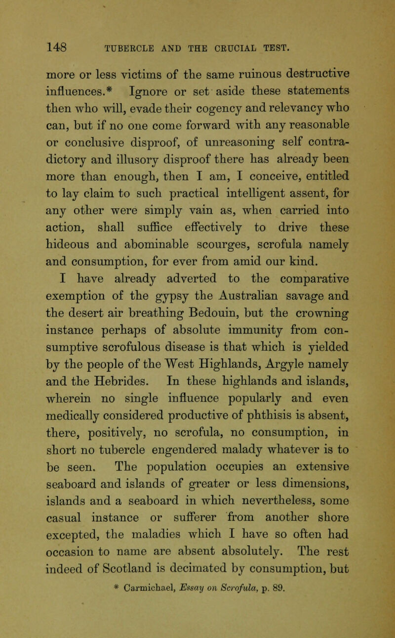 more or less victims of the same ruinous destructive influences.* Ignore or set aside these statements then who will, evade their cogency and relevancy who can, but if no one come forward with any reasonable or conclusive disproof, of unreasoning self contra- dictory and illusory disproof there has already been more than enough, then I am, I conceive, entitled to lay claim to such practical intelligent assent, for any other were simply vain as, when carried into action, shall suffice effectively to drive these hideous and abominable scourges, scrofula namely and consumption, for ever from amid our kind. I have already adverted to the comparative exemption of the gypsy the Australian savage and the desert air breathing Bedouin, but the crowning instance perhaps of absolute immunity from con- sumptive scrofulous disease is that which is yielded by the people of the West Highlands, Argyle namely and the Hebrides. In these highlands and islands, wherein no single influence popularly and even medically considered productive of phthisis is absent, there, positively, no scrofula, no consumption, in short no tubercle engendered malady whatever is to be seen. The population occupies an extensive seaboard and islands of greater or less dimensions, islands and a seaboard in which nevertheless, some casual instance or sufferer from another shore excepted, the maladies which I have so often had occasion to name are absent absolutely. The rest indeed of Scotland is decimated by consumption, but * Carmichael, Essay on Scrofula, p. 89.