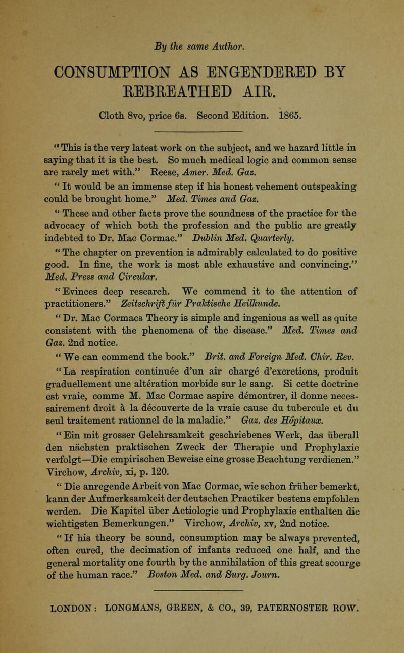 By the same Author. CONSUMPTION AS ENGENDERED BY REBREATHED AIR. Cloth 8vo, price 6s. Second Edition. 1865.  This is the very latest work on the subject, and we hazard little in saying that it is the best. So much medical logic and common sense are rarely met with. Reese, Amer. Med, Gaz.  It would be an immense step if his honest vehement outspeaking could be brought home. Med. Times and Gaz.  These and other facts prove the soundness of the practice for the advocacy of which both the profession and the public are greatly indebted to Dr. Mac Cormac. Dublin Med. Quarterly.  The chapter on prevention is admirably calculated to do positive good. In fine, the work is most able exhaustive and convincing. Med. Press and Cireular. Evinces deep research. We commend it to the attention of practitioners. Zeitschrift fur Prahtische Heilkunde.  Dr. Mac Cormacs Theory is simple and ingenious as well as quite consistent with the phenomena of the disease. Med. Times and Gaz. 2nd notice.  We can commend the book. Brit, and Foreign Med. Chir. Rev. La respiration continuee d'un air charge d'excretions, produit graduellement une alteration morbide sur le sang. Si cette doctrine est vraie, comme M. Mac Cormac aspire demontrer, il donne neces- sairement droit a la decouverte de la vraie cause du tubercule et du seul traitement rationnel de la maladie. Gaz. des Sopitaux.  Ein mit grosser Gelehrsamkeit geschriebenes Werk, das iiberall den nachsten praktischen Zweck der Therapie und Prophylaxie verfolgt—Die empirischen Beweise eine grosse Beachtung verdienen. Virchow, Archiv, xi, p. 120.  Die anregende Arbeit von Mac Cormac, wie schon fruher bemerkt, kann der Aufmerksamkeit der deutschen Practiker bestens empfohlen werden. Die Kapitel iiber Aetiologie und Prophylaxie enthalten die wichtigsten Bemerkungen. Virchow, Archiv, xv, 2nd notice.  If his theory be sound, consumption may be always prevented, often cured, the decimation of infants reduced one half, and the general mortality one fourth by the annihilation of this great scourge of the human race. Boston Med. and Surg. Journ. LONDON : LONGMANS, GREEN, & CO., 39, PATERNOSTER ROW.