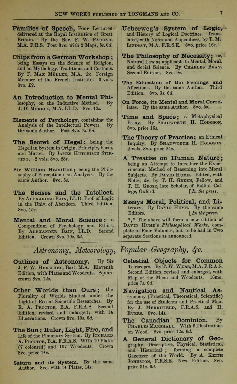 Families Of Speech, Four Lectures delivered at the Eoyal Institution of Great Britain. By the Rev. F. W. Farkar, M.A. F.R.S. Post 8vo. with 2 Maps, 5s. 6d. Chips from a German Workshop; being Essays on the Science of Religion, and on Mythology, Traditions, and Customs. By F. Max Muller, M.A. &c. Foreign Member of the French Institute. 3 vols. 8to. £2. An Introduction to Mental Phi- losophy, on the Inductive Method. By J. D. Morell, M.A. LL.D. 8vo. 12s. Elements of Psychology, containing the Analysis of the Intellectual Powers. By the same Author. Post 8vo. 7s. fid. The Secret of Hegel: being the Hegelian System in Origin, Principle, Form, and Matter. By James Hutchison Stir- ling. 2 vols. 8vo. 28s. Sir William Hamilton; being the Philo- sophy of Perception : an Analysis. By the same Author. 8vo. 5s. The Senses and the Intellect. By Alexander Bain, LL.D. Prof, of Logic in the Univ. of Aberdeen. Third Edition. 8vo. 15s. Mental and Moral Science: a Compendium of Psychology and Ethics. By Alexander Bain, LL.D. Second Edition. Crown 8vo. 10s. Gd. Ueberweg's System of Logic, and History of Logical Doctrines. Trans- lated, with Notes and Appendices, by T. M. Lindsay, M.A. F.R.S.E. 8vo. price 16s. The Philosophy of Necessity; or, Natural Law as applicable to Mental, Moral, and Social Science. By Charles Bray. Second Edition. 8vo. 9s. The Education of the Feelings and Affections. By the same Auth»r. Third Edition. 8vo. 3s. 6d. On Force, its Mental and Moral Corre- lates. By the same Author. 8vo. 5s. Time and Space; a Metaphysical Essay. By Shadworth H. Hodgson. 8vo. price 16s. The Theory of Practice; an Ethical Inquiry. By Shadworth H. Hodgson. 2 vols. 8vo. price 24s. A Treatise on Human Nature; being an Attempt to Introduce the Expe- rimental Method of Reasoning into Moral Subjects. By Davdd Hume. Edited, with Notes, &c. by T. H. Green, Fellow, and T. H. Grose, late Scholar, of Balliol Col lege, Oxford. [/n the press. Essays Moral, Political, and Li- terary. By David Hume. By the same Editors. [/» the press. *„* The above will form a new edition of David Hume's Philosophical Works, com- plete in Four Volumes, but to be had in Two separate Sections as announced. Astronomy, Meteorology, Popular Geography, tyc. Outlines of Astronomy. By Sir J. F. W. Herschel, Bart. M.A. Eleventh Edition, with Plates and Woodcuts. Square crown 8vo. 12s. Other Worlds than Ours; the Plurality of Worlds Studied under the Light of Recent Scientific Researches. By R. A. Proctor, B.A. F.R.A.S. Second Edition, revised and enlarged; with 14 Illustrations. Crown 8vo. 10s. Gd. The Sun; Ruler, Light, Fire, and Life of the Planetary System. By Richard A. Proctor, B.A. F.R.A.S. With 10 Plates (7 coloured) and 107 Woodcuts. Crown 8vo. price 14s. Saturn and its System. By the same Author. 8vo. with 14 Plates, 14s. Celestial Objects for Common Telescopes. By T. W. Webb, M.A. F.R.A.S. Second Edition, revised and enlarged, with Map of the Moon and Woodcuts. 16mo. price 7s. Gd. Navigation and Nautical As- tronomy (Practical, Theoretical, Scientific) for the use of Students and Practical Men. By J. Merrifield, F.R.A.S. and H. Evers. 8vo. 14s. The Canadian Dominion. By Charles Marshall. With 6 Illustrations on Wood. 8vo. price 12s. Gd. A General Dictionary of Geo- graphy, Descriptive, Physical, Statistical, and Historical ; forming a complete Gazetteer of the World. By A. Keith Johnston, F.R.S.E. New Edition. 8vo. price 31s. 6d.