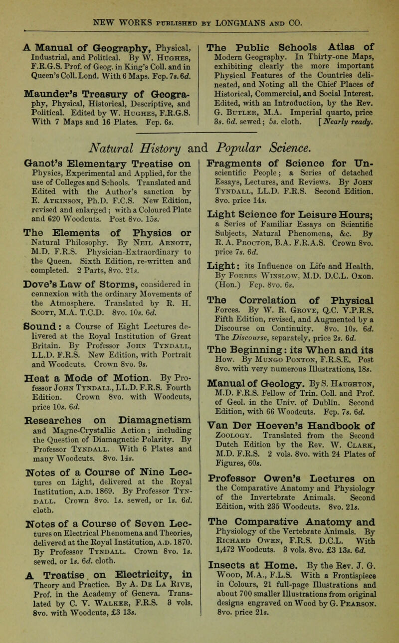 A Manual of Geography, Physical, Industrial, and Political. By W. Hughes, F.R.G.S. Prof, of Geog. in King's Coll. and in Queen's Coll. Lond. With 6 Maps. Fcp. 7s. 6d. Maunder's Treasury of Geogra- phy, Physical, Historical, Descriptive, and Political. Edited by W. Hughes, F.R.G.S. With 7 Maps and 16 Plates. Fcp. 6s. The Public Schools Atlas of Modern Geography. In Thirty-one Maps, exhibiting clearly the more important Physical Features of the Countries deli- neated, and Noting all the Chief Places of Historical, Commercial, and Social Interest. Edited, with an Introduction, by the Rev. G. Butler, M.A. Imperial quarto, price 3s. Gd. sewed; 5s. cloth. [Nearly ready. Natural History and Popular Science. Ganot's Elementary Treatise on Physics, Experimental and Applied, for the use of Colleges and Schools. Translated and Edited with the Author's sanction by E. Atkinson, Ph.D. F.C.S. New Edition, revised and enlarged ; with a Coloured Plate and 620 Woodcuts. Post 8vo. 15s. The Elements of Physics or Natural Philosophy. By Neil Aenott, M.D. F.R.S. Physician-Extraordinary to the Queen. Sixth Edition, re-written and completed. 2 Parts, 8vo. 21s. Dove's Law Of Storms, considered in connexion with the ordinary Movements of the Atmosphere. Translated by R. H. Scott, M.A. T.C.D. 8vo. 10s. 6d. Sound: a Course of Eight Lectures de- livered at the Royal Institution of Great Britain. By Professor John Tyndall, LL.D. F.R.S. New Edition, with Portrait and Woodcuts. Crown 8vo. 9s. Heat a Mode of Motion. By Pro- fessor John Tyndall, LL.D. F.R.S. Fourth Edition. Crown 8vo. with Woodcuts, price 10s. Gd. Eese arches on Diamagnetism and Magne-Crystallic Action; including the Question of Diamagnetic Polarity. By Professor Tyndall. With 6 Plates and many Woodcuts. 8vo. 14s. Notes of a Course of Nine Lec- tures on Light, delivered at the Royal Institution, a.d. 1869. By Professor Tyn- dall. Crown 8vo. Is. sewed, or Is. Gd. cloth. Notes of a Course of Seven Lec- tures on Electrical Phenomena and Theories, delivered at the Royal Institution, a.d. 1870. By Professor Tyndall. Crown 8vo. Is. sewed, or Is. Gd. cloth. A Treatise, on Electricity, in Theory and Practice. By A. De La Rive, Prof, in the Academy of Geneva. Trans- lated by C. V. Walker, F.R.S. 3 vols. 8vo. with Woodcuts, £3 13s. Fragments of Science for Un- scientific People; a Series of detached Essays, Lectures, and Reviews. By John Tyndall, LL.D. F.R.S. Second Edition. 8vo. price 14s. Light Science for Leisure Hours; a Series of Familiar Essays on Scientific Subjects, Natural Phenomena, &c. By R. A. Proctor, B.A. F.R.A.S. Crown 8vo. price 7s. Gd. Light: its Influence on Life and Health. By Forbes Wixslow. M.D. D.C.L. Oxon. (Hon.) Fcp. 8vo. 6s. The Correlation of Physical Forces. By W. R. Grove, Q.C. V.P.R.S. Fifth Edition, revised, and Augmented by a Discourse on Continuity. 8vo. 10s. Gd. The Discourse, separately, price 2s. Gd. The Beginning: its When and its How. By Mungo Ponton, F.R.S.E, Post 8vo. with very numerous Illustrations, 18s. Manual of Geology. By S. Haughton, M.D. F.R.S. Fellow of Trin. Coll. and Prof, of Geol. in the Univ. of Dublin. Second Edition, with 66 Woodcuts. Fcp. 7s. Gd. Van Der Hoeven's Handbook of Zoology. Translated from the Second Dutch Edition by the Rev. W. Clark, M.D. F.R.S. 2 vols. 8vo. with 24 Plates of Figures, 60s. Professor Owen's Lectures on the Comparative Anatomy and Physiology of the Invertebrate Animals. Second Edition, with 235 Woodcuts. 8vo. 21s. The Comparative Anatomy and Physiology of the Vertebrate Animals. By Richard Owen, F.R.S. D.C.L. With 1,472 Woodcuts. 3 vols. 8vo. £3 13s. Gd. Insects at Home. By the Rev. J. G. Wood, M.A., F.L.S. With a Frontispiece in Colours, 21 full-page Illustrations and about 700 smaller Illustrations from original designs engraved on Wood by G. Pearson. 8vo. price 21s.