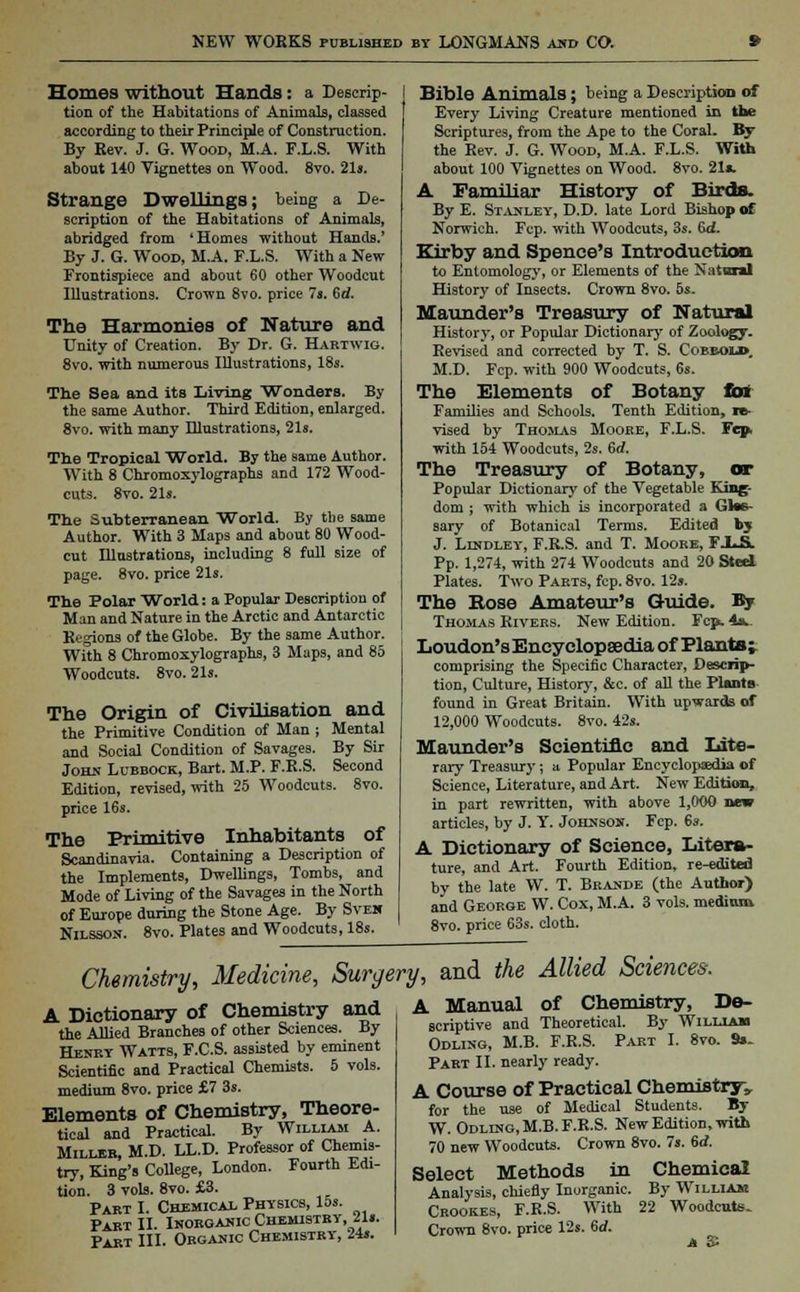 Homes without Hands: a Descrip- tion of the Habitations of Animals, classed according to their Principle of Construction. By Rev. J. G. Wood, M.A. F.L.S. With about 140 Vignettes on Wood. 8vo. 21s. Strange Dwellings; being a De- scription of the Habitations of Animals, abridged from 'Homes without Hands.' By J. G. Wood, M.A. F.L.S. With a New Frontispiece and about 60 other Woodcut Illustrations. Crown 8vo. price 7s. 6d. The Harmonies of Nature and Unity of Creation. By Dr. G. Hartwig. 8vo. with numerous Illustrations, 18s. The Sea and its Living Wonders. By the same Author. Third Edition, enlarged. 8vo. with many Illustrations, 21s. The Tropical World. By the same Author. With 8 Chromoxylographs and 172 Wood- cuts. 8vo. 21s. The Subterranean World. By the same Author. With 3 Maps and about 80 Wood- cut Illustrations, including 8 full size of page. 8vo. price 21s. The Polar World: a Popular Description of Man and Nature in the Arctic and Antarctic Regions of the Globe. By the same Author. With 8 Chromoxylographs, 3 Maps, and 85 Woodcuts. 8vo. 21s. The Origin of Civilisation and the Primitive Condition of Man ; Mental and Social Condition of Savages. By Sir John Lubbock, Bart. M.P. F.R.S. Second Edition, revised, with 25 Woodcuts. 8vo. price 16s. The Primitive Inhabitants of Scandinavia. Containing a Description of the Implements, Dwellings, Tombs, and Mode of Living of the Savages in the North of Europe during the Stone Age. By Svek Nilsson. 8vo. Plates and Woodcuts, 18s. Bible Animals; being a Description of Every Living Creature mentioned in the Scriptures, from the Ape to the Coral. By the Rev. J. G. Wood, M.A. F.L.S. With about 100 Vignettes on Wood. 8vo. 21a. A Familiar History of Birds. By E. Stanley, D.D. late Lord Bishop of Norwich. Fcp. with Woodcuts, 3s. 6d- Kirby and Spence's Introduction to Entomology, or Elements of the Natural History of Insects. Crown 8vo. 5s. Maunder's Treasury of Natural History, or Popular Dictionary of Zoology. Revised and corrected by T. S. Cobbolb. M.D. Fcp. with 900 Woodcuts, 6s. The Elements of Botany tat Families and Schools. Tenth Edition, re- vised by Thomas Mooke, F.L.S. Fep, with 154 Woodcuts, 2s. 6rf. The Treasury of Botany, or Popular Dictionary of the Vegetable King- dom ; with which is incorporated a Glos- sary of Botanical Terms. Edited by J. Lindley, F.R.S. and T. Moore, FXJi Pp. 1,274, with 274 Woodcuts and 20 Steel Plates. Two Parts, fcp. 8vo. 12». The Rose Amateur's Guide. By Thomas Rivers. New Edition. Fcp. 4*. Loudon's Encyclopaedia of Plants; comprising the Specific Character, Descrip- tion, Culture, History, &c. of all the Plants found in Great Britain. With upwards of 12,000 Woodcuts. 8vo. 42s. Maunder's Scientific and Lite- rary Treasury; a Popular Encyclopaedia of Science, Literature, and Art. New Edition, in part rewritten, with above 1,000 new articles, by J. Y. Johnson. Fcp. 6s. A Dictionary of Science, Litera- ture, and Art. Fourth Edition, re-edited by the late W. T. Brande (the Author) and George W. Cox, M.A. 3 vols, medium 8vo. price 63s. cloth. Chemistry, Medicine, Surgery, and the Allied Sciences, A Dictionary of Chemistry and the Allied Branches of other Sciences. By Henry Watts, F.C.S. assisted by eminent Scientific and Practical Chemists. 5 vols, medium 8vo. price £7 3s. Elements of Chemistry, Theore- tical and Practical. By William A. Miller, M.D. LL.D. Professor of Chemis- try, King's College, London. Fourth Edi- tion. 3 vols. 8vo. £3. Part I. Chemical Physics, 15s. Part II. Inorganic Chemistry, 21«. Part III. Organic Chemistry, 24s. A Manual of Chemistry, De- scriptive and Theoretical. By William Odling, M.B. F.R.S. Part I. 8vo. 9»- Part II. nearly ready. A Course of Practical Chemistry, for the use of Medical Students. By W. Odling, M.B. F.R.S. New Edition, with 70 new Woodcuts. Crown 8vo. 7s. 6d. Select Methods in Chemical Analysis, chiefly Inorganic. By William Crook.es, F.R.S. With 22 Woodcuts- Crown 8vo. price 12s. 6d. A £i