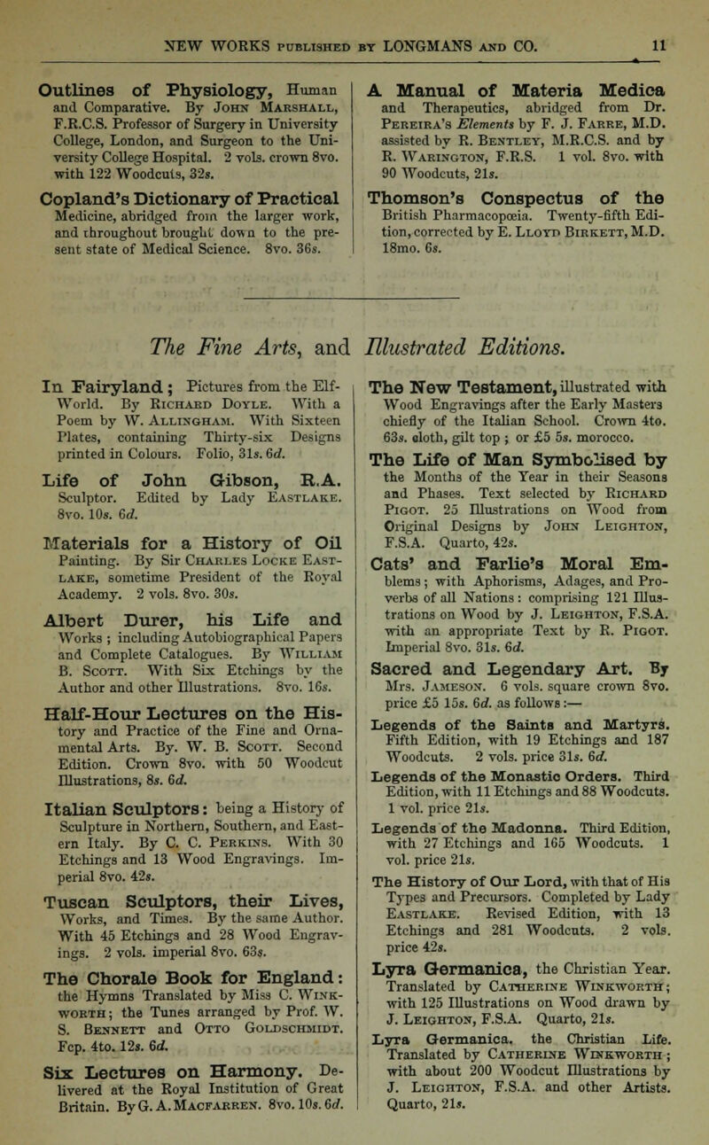 Outlines of Physiology, Human and Comparative. By Jons Marshall, F.R.C.S. Professor of Surgery in University College, London, and Surgeon to the Uni- versity College Hospital. 2 vols, crown 8vo. with 122 Woodcuts, 32s. Copland's Dictionary of Practical Medicine, abridged from the larger work, and throughout brought don n to the pre- sent state of Medical Science. 8vo. 36s. A Manual of Materia Medica and Therapeutics, abridged from Dr. Pereira's Elements by F. J. Farre, M.D. assisted bv R. Bentley, M.R.C.S. and by R. Warington, F.R.S. 1 vol. 8vo. with 90 Woodcuts, 21s. Thomson's Conspectus of the British Pharmacopoeia. Twenty-fifth Edi- tion, corrected by E. Lloyd Birkett, M.D. 18mo. 6s. The Fine Arts, and Illustrated Editions. In Fairyland ; Pictures from the Elf- World. By Richard Doyle. With a Poem by W. Allixgham. With Sixteen Plates, containing Thirty-six Designs printed in Colours. Folio, 31s. 6d. Life of John Gibson, R.A. Sculptor. Edited by Lady Eastlake. 8vo. 10s. 6rf. Materials for a History of Oil Painting. By Sir Charles Locke East- lake, sometime President of the Royal Academy. 2 vols. 8vo. 30s. Albert Durer, his Life and Works ; including Autobiographical Papers and Complete Catalogues. By William B. Scott. With Six Etchings by the Author and other Illustrations. 8vo. 16s. Half-Hour Lectures on the His- tory and Practice of the Fine and Orna- mental Arts. By. W. B. Scott. Second Edition. Crown 8vo. with 50 Woodcut Illustrations, 8s. 6d. Italian Sculptors: being a History of Sculpture in Northern, Southern, and East- ern Italy. By C. C. Perkdis. With 30 Etchings and 13 Wood Engravings. Im- perial 8vo. 42s. Tuscan Sculptors, their Lives, Works, and Times. By the same Author. With 45 Etchings and 28 Wood Engrav- ings. 2 vols, imperial 8vo. 63s. The Chorale Book for England: the Hymns Translated by Miss C. Wink- worth ; the Tunes arranged by Prof. W. S. Bennett and Otto Goldschmidt. Fcp. 4to. 12s. 6d. Six Lectures on Harmony. De- livered at the Royal Institution of Great Britain. By G. A. Macfarren. 8vo. 10s. 6rf. The New Testament, illustrated with Wood Engravings after the Early Masters chiefly of the Italian School. Crown 4to. 63s. cloth, gilt top ; or £5 5s. morocco. The Life of Man Symbolised by the Months of the Tear in their Seasons and Phases. Text selected by Richard Pigot. 25 Illustrations on Wood from Original Designs by John Leighton, F.S.A. Quarto, 42s. Cats' and Farlie's Moral Em- blems ; with Aphorisms, Adages, and Pro- verbs of all Nations: comprising 121 Illus- trations on Wood by J. Leighton, F.S.A. with an appropriate Text by R. Pigot. Imperial 8vo. 31s. 6d. Sacred and Legendary Art. By Mrs. Jameson. 6 vols, square crown 8vo. price £5 15s. 6d. as follows:— Legends of the Saints and Martyrs. Fifth Edition, with 19 Etchings and 187 Woodcuts. 2 vols, price 31s. 6rf. Legends of the Monastic Orders. Third Edition, with 11 Etchings and 88 Woodcuts. 1 vol. price 21s. Legends of the Madonna. Third Edition, with 27 Etchings and 165 Woodcuts. 1 vol. price 21s. The History of Our Lord, with that of His Types and Precursors. Completed by Lady Eastlake. Revised Edition, with 13 Etchings and 281 Woodcuts. 2 vols, price 42s. Lyra Germanics, the Christian Year. Translated by Catherine Winkworth; with 125 Illustrations on Wood drawn by J. Leighton, F.S.A. Quarto, 21s. Lyra Germaniea. the Christian Lite. Translated by Catherine Winkworth ; with about 200 Woodcut Blustrations by J. Leighton, F.S.A. and other Artists. Quarto, 21s.