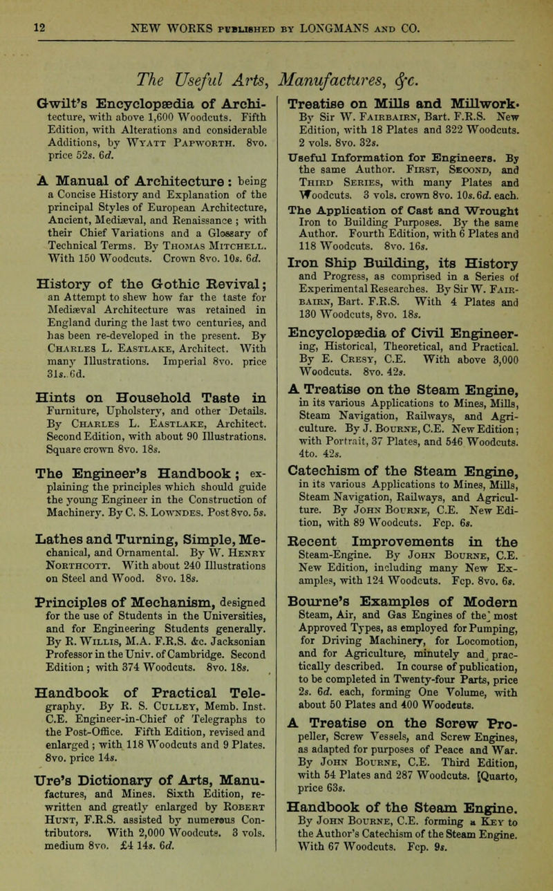 The Useful Arts, Manufactures, 6fc. Gwilt's Encyclopaedia of Archi- tecture, with above 1,600 Woodcuts. Fifth Edition, with Alterations and considerable Additions, by Wyatt Papworth. 8vo. price 52s. 6rf. A Manual of Architecture : being a Concise History and Explanation of the principal Styles of European Architecture, Ancient, Mediaeval, and Renaissance ; with their Chief Variations and a Glossary of Technical Terms. By Thomas Mitchell. With 150 Woodcuts. Crown 8vo. 10s. Grf. History of the Gothic Revival; an Attempt to shew how far the taste for Mediaeval Architecture was retained in England during the last two centuries, and has been re-developed in the present. By Charles L. Eastlake, Architect. With many Illustrations. Imperial 8vo. price 31s..Cd. Hints on Household Taste in Furniture, Upholstery, and other Details. By Charles L. Eastlake, Architect. Second Edition, with about 90 Illustrations. Square crown 8vo. 18s. The Engineer's Handbook; ex- plaining the principles which should guide the young Engineer in the Construction of Machinery. By C. S. Lowndes. Post 8vo. 5s. Lathes and Turning, Simple, Me- chanical, and Ornamental. By W. Henry Northcott. With about 240 Illustrations on Steel and Wood. 8vo. 18s. Principles of Mechanism, designed for the use of Students in the Universities, and for Engineering Students generally. By R. Willis, M.A. F.R.S. <fec. Jacksonian Professor in the Univ. of Cambridge. Second Edition ; with 374 Woodcuts. 8vo. 18s. Handbook of Practical Tele- graphy. By R. S. Culley, Memb. Inst. CE. Engineer-in-Chief of Telegraphs to the Post-Office. Fifth Edition, revised and enlarged ; with 118 Woodcuts and 9 Plates. 8vo. price 14s. Ure's Dictionary of Arts, Manu- factures, and Mines. Sixth Edition, re- written and greatly enlarged by Robert Hunt, F.R.S. assisted by numerous Con- tributors. With 2,000 Woodcut9. 3 vols. medium 8vo. £4 14s. 6rf. Treatise on Mills and Millwork- By Sir W. Fairbairn, Bart. F.R.S. New Edition, with 18 Plates and 322 Woodcuts. 2 vols. 8vo. 32s. Useful Information for Engineers. By the same Author. First, Seoond, and Third Series, with many Plates and Woodcuts. 3 vols, crown 8vo. 10s. 6d. each. The Application of Cast and Wrought Iron to Building Purposes. By the same Author. Fourth Edition, with 6 Plates and 118 Woodcuts. 8vo. 16s. Iron Ship Building, its History and Progress, as comprised in a Series of Experimental Researches. By Sir W. Fair- bairn, Bart. F.R.S. With 4 Plates and 130 Woodcuts, 8vo. 18s. Encyclopaedia of Civil Engineer- ing, Historical, Theoretical, and Practical. By E. Cresy, CE. With above 3,000 Woodcuts. 8vo. 42s. A Treatise on the Steam Engine, in its various Applications to Mines, Mills, Steam Navigation, Railways, and Agri- culture. By J. Bourne, CE. New Edition; with Portrait, 37 Plates, and 546 Woodcuts. 4to. 42s. Catechism of the Steam Engine, in its various Applications to Mines, Mills, Steam Navigation, Railways, and Agricul- ture. By John Bourne, CE. New Edi- tion, with 89 Woodcuts. Fcp. 6s. Recent Improvements in the Steam-Engine. By John Bourne, CE. New Edition, including many New Ex- amples, with 124 Woodcuts. Fcp. 8vo. 6s. Bourne's Examples of Modern Steam, Air, and Gas Engines of the* most Approved Types, as employed for Pumping, for Driving Machinery, for Locomotion, and for Agriculture, minutely andj prac- tically described. In course of publication, to be completed in Twenty-four Parts, price 2s. 6d. each, forming One Volume, with about 50 Plates and 400 Wood«uts. A Treatise on the Screw Pro- peller, Screw Vessels, and Screw Engines, as adapted for purposes of Peace and War. By John Bourne, CE. Third Edition, with 54 Plates and 287 Woodcuts. [Quarto, price 63s. Handbook of the Steam Engine. By John Bourne, CE. forming a Key to the Author's Catechism of the Steam Engine. With 67 Woodcuts. Fcp. 9s.