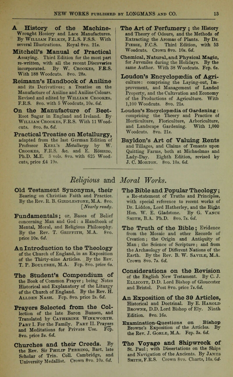 A History of the Machine- Wrought Hosiery and Lace Manufactures. By William Felkin, F.L.S. F.S.S. With several Illustrations. Royal 8vo. 21s. Mitchell's Manual of Practical Assaying. Third Edition for the most part re-written, with all the recent Discoveries incorporated. By W. Crookes, F.R.S. With 188 Woodcuts. 8vo. 28s. Beimann's Handbook of Aniline and its Derivatives; a Treatise on the Manufacture of Aniline and Aniline Colours. Revised and edited by William Crookes, F.R.S. 8vo. with 5 Woodcuts. 10s. 6d. On the Manufacture of Beet- Root Sugar in England and Ireland. By William Crookes, F.R.S. With 11 Wood- cuts. 8vo. 8s. 6d. Practical Treatise on Metallurgy, adapted from the last German Edition of Professor Kerl's Metallurgy by W. Crookes, F.R.S. &c. and E. Rohrig, Ph.D. ULE. 3 vols. 8vo. with 625 Wood- cuts, price £4 19s. The Art of Perfumery ; the History and Theory of Odours, and the Methods of Extracting the Aromas of Plants. By Dr. Piesse, F.CS. Third Edition, with 53 Woodcuts. Crown 8vo. 10s. 6d. Chemical, Natural, and Physical Magic, for Juveniles during the Holidays. By the same Author. With 38 Woodcuts. Fcp. 6s. Loudon's Encyclopaedia of Agri- culture : comprising the Laying-out, Im- provement, and Management of Landed Property, and the Cultivation and Economy of the Productions of Agriculture. With 1,100 Woodcuts. 8vo. 21s. Loudon's Encyclopaedia of Gardening : comprising the Theory and Practice of Horticulture, Floriculture, Arboriculture, and Landscape Gardening. With 1,000 Woodcuts. 8vo. 21s. Bayldon's Art of Valuing Bents and Tillages, and Claims of Tenants upon Quitting Farms, both at Michaelmas and Lady-Day. Eighth Edition, revised by J. C. Morton. 8vo. 10s. 6rf. Religious and Moral Works. Old Testament Synonyms, their Bearing on Christian Faith and Practice. By the Rev. R. B. Glrdlestone, M.A. 8vo. \_Nearly ready. Fundamentals; or, Bases of Belief concerning Man and God: a Handbook of Mental, Moral, and Religious Philosophy. By the Rev. T. Griffith, M.A. 8vo. price 10s. Sd. A q Introduction to the Theology of the Church of England, in an Exposition of the Thirty-nine Articles. By the Rev. T. P. Boultbee, M.A. Fcp. 8vo. price 6s. The Student's Compendium of the Book of Common Prayer; being Notes Historical and Explanatory of the Liturgy of the Church of England. By the Rev. H. Allden Nash. Fcp. 8vo. price 2s. 6d. Prayers Selected from the Col- lection of the late Baron Bunsen, and Translated by Catherine Winkworth. Part I. For the Family. Part II. Prayers and Meditations for Private Use. Fcp. 8vo. price 3s. 6rf. Churches and their Creeds. By the Rev. Sir Philip Perring, Bart, late Scholar of Trin. Coll. Cambridge, and University Medallist. Crown 8vo. 10s. 6rf. The Bible and Popular Theology; a Re-statement of Truths and Principles, with special reference to recent works of Dr. Liddon, Lord Hatherley, and the Right Hon. W. E. Gladstone. 'By G. Vance Smith, B.A. Ph.D. 8vo. 7s. 6d. The Truth of the Bible; Evidence from the Mosaic and other Records of Creation; the Origin and Antiquity of Man ; the Science of Scripture; and from the Archaeology of Different Nations of the Earth. By the Rev. B. W. Savile, M.A. Crown 8vo. 7s. 6d. Considerations on the Bevision of the English New Testament. By C. J. Ellicott, D.D. Lord Bishop of Gloucester and Bristol. Post 8vo. price 7s. 6d. An Exposition of the 39 Articles, Historical and Doctrinal. By E. Harold Browne, D.D. Lord Bishop of Ely. Ninth Edition. 8vo. 16s. Examination-Questions on Bishop Browne's Exposition of the Articles. By the Rev. J. Gorle, M.A. Fcp. 3s. 6d. The Voyage and Shipwreck of St. Paul; with Dissertations on the Ships and Navigation of the Ancients. By James Smith, F.R.S. Crown 8vo. Charts, 10s. 6d-