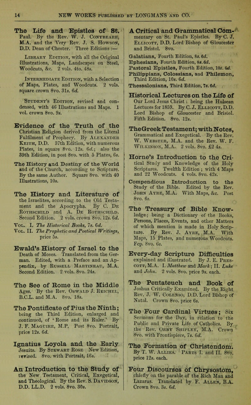 The Life and Epistles of St. | Paul. By the Eev. W. J. Conybeare, M.A. and the Very Rev. J. S. Howson, D.D. Dean of Chester. Three Editions :— Library Edition, with all the Original Illustrations, Maps, Landscapes on Steel, Woodcuts, &c. 2 vols. 4to. 48s. Intermediate Edition, with a Selection of Maps, Plates, and Woodcuts. 2 vols, square crown 8vo. 31s. Gd. Student's Edition, revised and con- densed, with 46 Illustrations and Maps. 1 vol. crown 8vo. 9s. Evidence of the Truth of the Christian Religion derived from the Literal Fulfilment of Prophecy. By Alexander Keith, D.D. 37th Edition, with numerous Plates, in square 8vo. 12s. Gd.; also the 39th Edition, in post 8vo. with 5 Plates, 6s. The History and Destiny of the World and of the Church, according to Scripture. By the same Author. Square 8vo. with 40 Illustrations, 10s. The History and Literature of the Israelites, according to the Old Testa- ment and the Apocrypha. By C. De Rothschild and A. De Rothschild. Second Edition. 2 vols, crown 8vo. 12s. Gd. Vol. I. The Historical Boohs, Is. Gd. Vol. II. The Prophetic and Poetical Writings, price 5s. Ewald's History of Israel to the Death of Moses. Translated from the Ger- man. Edited, with a Preface and an Ap- pendix, by Russell Martineau, M.A. Second Edition. 2 vols. 8vo. 24s. The See of Rome in the Middle Ages. By the Rev. Oswald J. Reichel, B.C.L. and M.A. 8vo. 18s. The Pontificate of Pius the Ninth; being the Third Edition, enlarged and continued, of * Rome and its Ruler.' By J. F. Maguire, M.P. Post 8vo. Portrait, price 12s. 6d. Ignatius Loyola and the Early Jesuits. By Stewart Rose New Edition, revised. 8vo. with Portrait, 16s, An Introduction to the Study of the New Testament, Critical, Exegetical, and Theological. By the Rev. S. Davidson, D.D. LL.D. 2 vols. 8vo. 30s. A Critical and Grammatical Com- mentary on St. Paul's Epistles. By C. J. Ellicott, D.D. Lord Bishop of Gloucester and Bristol. 8vo. Galatians, Fourth Edition, Ss.Sd. Ephesians, Fourlu Edition, 8s. Bd. Pastoral Epistles, Fourth Edition, 10s. 6d. Philippians, Colossians, and Philemon, Third Edition, 10s. Gd. Thessalonians, Third Edition, 7s. Gd. Historical Lectures on the Life of Our Lord Jesus Christ: being the Hulsean Lectures for 1859. By C. J. Ellicott, D.D. Lord Bishop of Gloucester and Bristol. Fifth Edition. 8vo. 12s. TheGreek Testament; with Notes, Grammatical and Exegetical. By the Rev. W. Webster, M.A. and the Rev. W. F. Wilkinson, M.A. 2 vols. 8vo. £2 4s. Home's Introduction to the Cri- tical Study and Knowledge of the Holy Scriptures. Twelfth Edition ; with 4 Maps and 22 Woodcuts. 4 vols. 8vo. 42s. Compendious Introduction to the Study of the Bible. Edited by the Rev. John Ay-re, M.A. With Maps, &c. Post 8vo. 6s. The Treasury of Bible Know- ledge ; being a Dictionary of the Books, Persons, Tlaces, Events, and other Matters of which mention is made in Holy Scrip- ture. By Rev. J. Ayre, M.A. With Maps, 15 Plates, and numerous Woodcuts. Fcp. 8vo. 6s. Every-day Scripture Difficulties explained and illustrated. By J. E. Pres- cott, M.A. I. Matthew and Mark; II. Luke and John. 2 vols. 8vo. price 9s. each. The Pentateuch and Book of Joshua Critically Examined. By the Right Rev. J. W. ColeNso, D.D. Lord Bishop of Natal. Crown 8vo. price 6s. The Four Cardinal Virtues; Six Sermons for the Day, in relation to the Public and Private Life of Catholics. By . the Rev. Orby Shipley, M.A. Crown 8vo. with Frontispiece, 7s. Gd. The Formation of Christendom. By T. W. Allies. Parts I. and II. 8vb. price 12s. each. Four Discourses of Chrysostom, chiefly on the parable of the Rich Man and Lazarus. Translated by F. Allen, B.A. Crown 8vo. 3s. Gd.