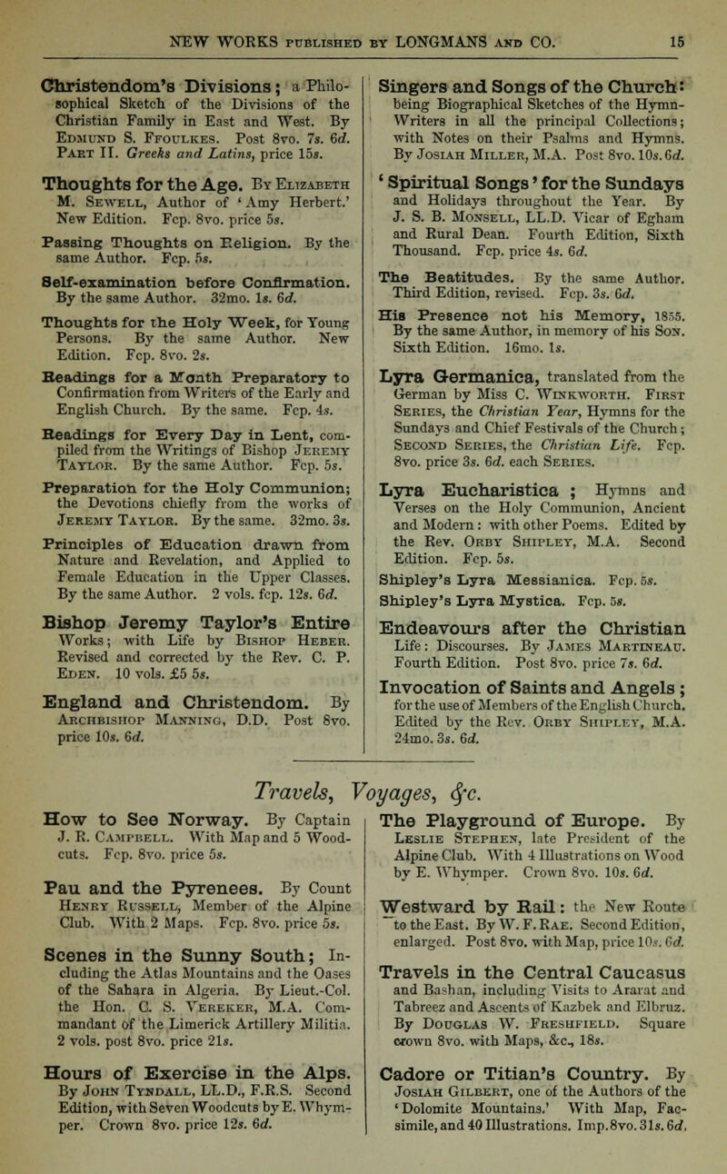 Christendom's Divisions; a Philo- sophical Sketch of the Divisions of the Christian Family in East and West. By Edmund S. Ffoulkes. Post 8vo. 7s. Sd. Part II. Greeks and Lathis, price 15s. Thoughts for the Age. By Elizabeth M. Sewell, Author of ' Amy Herbert.' New Edition. Fcp. 8vo. price 5s. Passing Thoughts on Eeligion. By the same Author. Fcp. 5s. Self-examination before Confirmation. By the same Author. 32mo. Is. Gd. Thoughts for the Holy Week, for Young Persons. By the same Author. New Edition. Fcp. 8vo. 2s. Headings for a Month Preparatory to Confirmation from Writers of the Early and English Church. By the same. Fcp. 4s. Headings for Every Day in Lent, com- piled from the Writings of Bishop Jeremy Taylor. By the same Author. Fcp. 5s. Preparation for the Holy Communion; the Devotions chiefly from the works of Jeremy Taylor. By the same. 32mo. 3s. Principles of Education drawn from Nature and Revelation, and Applied to Female Education in the Upper Classes. By the same Author. 2 vols. fcp. 12s. Gd. Bishop Jeremy Taylor's Entire Works; with Life by Bishop Heber. Revised and corrected by the Rev. C. P. Eden. 10 vols. £5 5s. England and Christendom. By Archbishop Manning, D.D. Post 8vo. price 10s. Gd. Singers and Songs of the Church: being Biographical Sketches of the Hymn- Writers in all the principal Collections; with Notes on their Psalms and Hymns. By Josiah Miller, M.A. Post 8vo. 10s. Gd. ' Spiritual Songs' for the Sundays and Holidays throughout the Year. By J. S. B. Monsell, LL.D. Vicar of Eghara and Rural Dean. Fourth Edition, Sixth Thousand. Fcp. price 4s. Gd. The Beatitudes. By the same Author. Third Edition, revised. Fcp. 3s. Gd. His Presence not his Memory, 1855. By the same Author, in memory of his Son. Sixth Edition. 16mo. Is. Lyra Germanica, translated from the German by Miss C. Wlnkworth. First Series, the Christian Tear, Hymns for the Sundays and Chief Festivals of the Church; Second Series, the Christian Life. Fcp. 8vo. price 3s. Gd. each Series. Lyra Eucharistica ; Hymns and Verses on the Holy Communion, Ancient and Modern: with other Poems. Edited by the Rev. Orby Shipley, M.A. Second Edition. Fcp. 5s. Shipley's Lyra Messianica. Fcp. 5s. Shipley's Lyra Mystica. Fcp. 5». Endeavours after the Christian Life: Discourses. By James Martlneau. Fourth Edition. Post 8vo. price 7s. Gd. Invocation of Saints and Angels; for the use of Members of the English Church. Edited by the Rev. Orby Shipley, M.A. 24mo. 3s. Gd. Travels, Voyages, fyc. How to See Norway. By Captain J. R. Campbell. With Map and 5 Wood- cuts. Fcp. 8vo. price 5s. Pau and the Pyrenees. By Count Henry Russell, Member of the Alpine Club. With 2 Maps. Fcp. 8vo. price 5s. Scenes in the Sunny South; In- cluding the Atlas Mountains and the Oases of the Sahara in Algeria. By Lieut.-Col. the Hon. C. S. Vereker, M.A. Com- mandant Of the Limerick Artillery Militia. 2 vols, post 8vo. price 21s. Hours of Exercise in the Alps. By John Tyndall, LL.D., F.R.S. Second Edition, with Seven Woodcuts by E. Whym- per. Crown 8vo. price 12s. Gd. The Playground of Europe. By Leslie Stephen, late President of the Alpine Club. With 4 Illustrations on Wood by E. Whymper. Crown 8vo. 10s. Gd. Westward by Rail: the New Koute to the East. ByW. F.Rae. Second Edition, enlarged. Post 8vo. with Map, price lO.v. Gd. Travels in the Central Caucasus and Bashan, including Visits to Ararat and Tabreez and Ascents of Kazbek and Elbruz. By Douglas W. Freshfield. Square erowo 8vo. with Maps, &c, 18s. Cadore or Titian's Country. By Josiah Gilbert, one of the Authors of the 'Dolomite Mountains.' With Map, Fac- simile, and 40 Illustrations. Imp.8vo. 31s. Gd,