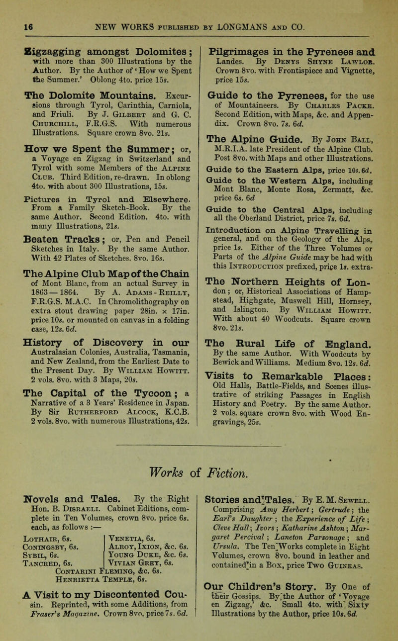 Zigzagging amongst Dolomites; with more than 300 Illustrations by the Author. By the Author of' How we Spent the Summer.' Oblong 4to. price 15». The Dolomite Mountains. Excur- sions through Tyrol, Carinthia, Carniola, and Friuli. By J. Gilbert and G. C. Churchill, F.R.G.S. With numerous Illustrations. Square crown 8vo. 21s. How we Spent the Summer; or, a Voyage en Zigzag in Switzerland and Tyrol with some Members of the Alpine Club. Third Edition, re-drawn. In oblong 4to. with about 300 Illustrations, 15s. Pictures in Tyrol and Elsewhere. From a Family Sketch-Book. By the same Author. Second Edition. 4to. with many Illustrations, 21s. Beaten Tracks; or, Pen and Pencil Sketches in Italy. By the same Author. With 42 Plates of Sketches. 8vo. 16s. The Alpine Club Map of the Chain of Mont Blanc, from an actual Survey in 1803—1864. By A. Adams - Reillt, F.R.G.S. M.A.C. In Chromolithography on extra stout drawing paper 28in. x 17in. price 10s. or mounted on canvas in a folding case, 12s. 6d. History of Discovery in our Australasian Colonies, Australia, Tasmania, and New Zealand, from the Earliest Date to the Present Day. By William Howitt. 2 vols. 8vo. with 3 Maps, 20s. The Capital of the Tycoon; a Narrative of a 3 Years' Residence in Japan. By Sir Rutherford Alcock, K.C.B. 2 vols. 8vo. with numerous Illustrations, 42s. Pilgrimages in the Pyrenees and Landes. By Denys Shyne Lawlob. Crown 8vo. with Frontispiece and Vignette, price 15s. Guide to the Pyrenees, for the use of Mountaineers. By Charles Packe. Second Edition, with Maps, &c. and Appen- dix. Crown 8vo. Is. 6rf. The Alpine Guide. By John Ball, M.R.I.A. late President of the Alpine Club. Post 8vo. with Maps and other Illustrations. Guide to the Eastern Alps, price 10s. Sd. Guide to the Western Alps, including Mont Blanc, Monte Rosa, Zermatt, &c. price 6s. 6d Guide to the Central Alps, including all the Oberland District, price 7s. 6d. Introduction on Alpine Travelling in general, and on the Geology of the Alps, price Is. Either of the Three Volumes or Parts of the Alpine Guide maybe had with this Introduction prefixed, price Is. extra- The Northern Heights of Lon- don ; or, Historical Associations of Hamp- stead, Highgate, Muswell Hill, Homsey, and Islington. By William Howitt. With about 40 Woodcuts. Square crown 8vo. 21s. The Rural Life of England. By the same Author. With Woodcuts by Bewick and Williams. Medium 8vo. 12s. 6rf. Visits to Remarkable Places: Old Halls, Battle-Fields, and Scenes illus- trative of striking Passages in English History and Poetry. By the same Author. 2 vols, square crown 8vo. with Wood En- gravings, 25s. Works of Fiction. Novels and Tales. By the Right Hon. B. Disraeli. Cabinet Editions, com- plete in Ten Volumes, crown 8vo. price 6s. each, as follows :— Lothair, 68. ! Venetia, 6s. Coningsby, 6s. I Alroy, Ixion, &c. 6s. Sybil, 6s. [ Young Duke, &c. 6s. Tancred, 6s. J Vivian Grey, 6s. Contarini Fleming, Ac. 6s. Henrietta Temple, 6s. A Visit to my Discontented Cou- sin. Reprinted, with some Additions, from Eraser's ftfaqazme. Crown 8vo. price 7s. 6d. Stories and'Tales. By E. M. Sewell. Comprising Amy Herbert; Gertrude; the Earl's Daughter ; the Experience of Life ; Cleve Hall; Ivors ; Katharine Ashton ; Mar- garet Percival ; Laneton Parsonage ; and Ursula. The Ten^Works complete in Eight Volumes, crown 8vo. bound in leather and contained'in a Box, price Two Guineas. Our Children's Story. By One of their Gossips. By,'the Author of ' Voyage en Zigzag,' Ac. Small 4to. with Sixty Illustrations by the Author, price 10s. 6d.