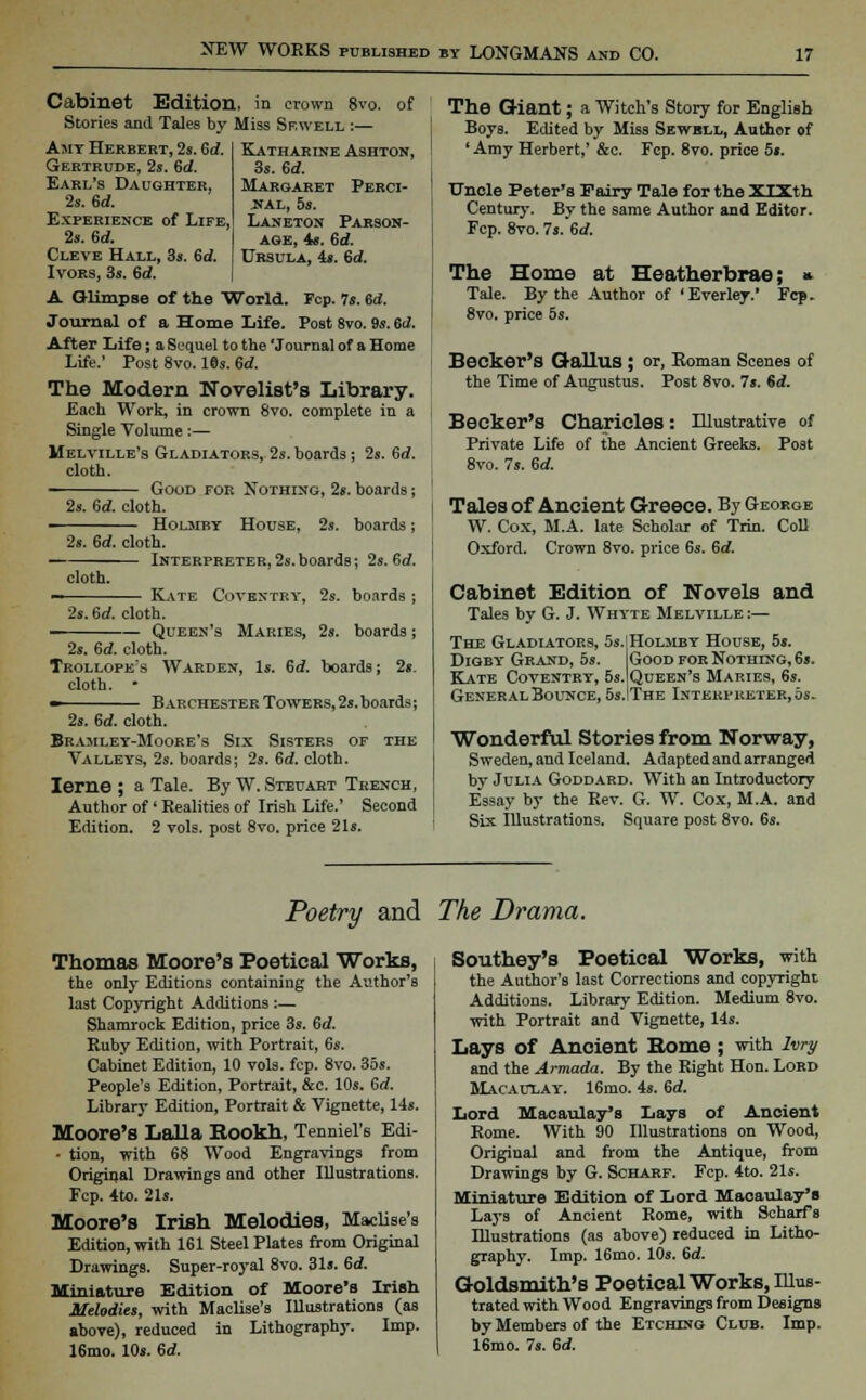 of Katharine Ashton, 3s. 6d. Margaret Perci- JTAL, 5s. Laneton Pabson- aoe, 4s. 6d. Ursula, 4s. 6d. Cabinet Edition, in crown 8vo Stories and Tales by Miss Sf.well :— Amy Herbert, 2s. 6d. Gertrude, 2s. 6d. Earl's Daughter, 2s. 6d. Experience of Life, 2s. 6d. Cleve Hall, 3s. Sd. Ivors, 3s. 6d. A Glimpse of the World. Fcp. 7s. 6d. Journal of a Home Life. Post 8vo. 9s. 6d. After Life; a Sequel to the 'Journal of a Home Life.' Post 8vo. 19s. 6d. The Modern Novelist's Library. Each Work, in crown 8vo. complete in a Single Volume:— Melville's Gladiators, 2s. boards; 2s. 6d. cloth. —-^—^— Good for Nothing, 2s. boards; 2s. 6d. cloth. Holmby House, 2s. boards; 2s. 6d. cloth. Interpreter,2s.boards; 2s. 6d. cloth. Kate Coventry, s. boards ; 2s. 6d. cloth. Queen's Maries, 2s. boards 2s. 6d. cloth Trollope's Warden, Is. 6<2. boards j 2s. cloth. • • Barchester Towers,2s.boards; 2s. 6d. cloth. Bramley-Moore's Six Sisters of the Valleys, 2s. boards; 2s. 6d. cloth. Ierne ; a Tale. By W. Steuart Trench, Author of' Realities of Irish Life.' Second Edition. 2 vols, post 8vo. price 21s. The Giant; a Witch's Story for English Boys. Edited by Miss Sewbll, Author of 'Amy Herbert,' &c. Fcp. 8vo. price 5s. Uncle Peter's Fairy Tale for the XIX th Century. By the same Author and Editor. Fcp. 8vo. 7s. 6d. The Home at Heatherbrae; « Tale. By the Author of ' Everley.' Fcp. 8vo. price 5s. Becker's GallUS ; or, Roman Scenes of the Time of Augustus. Post 8vo. 7s. Sd. Becker's Charicles: Illustrative of Private Life of the Ancient Greeks. Post 8vo. 7s. 6d. Tales of Ancient Greece. By George W. Cox, M.A. late Scholar of Trin. Coll Oxford. Crown 8vo. price 6s. 6d. Cabinet Edition of Novels and Tales by G. J. Whyte Melville:— The Gladiators, 5s. Diqby- Grand, 5s. Kate Coventry, 5s. General Bounce, 5s. Holjiby House, 5s. Good for Nothing, 6s. Queen's Maries, 6s. The Interpreter,os. Wonderful Stories from Norway, Sweden, and Iceland. Adapted and arranged by Julia Goddard. With an Introductory Essay by the Rev. G. W. Cox, M.A. and Six Illustrations. Square post 8vo. 6s. Poetry and The Drama. Thomas Moore's Poetical Works, the only Editions containing the A-.ithor's last Copyright Additions:— Shamrock Edition, price 3s. 6<f. Ruby Edition, with Portrait, 6s. Cabinet Edition, 10 vols. fcp. 8vo. 35s. People's Edition, Portrait, &c. 10s. 6d. Library Edition, Portrait & Vignette, 14s. Moore's Lalla Bookh, Tenniel's Edi- • tion, with 68 Wood Engravings from Original Drawings and other Illustrations. Fcp. 4to. 21s. Moore's Irish Melodies, Maciise's Edition, with 161 Steel Plates from Original Drawings. Super-royal 8vo. 31s. 6d. Miniature Edition of Moore's Irish Melodies, with Maciise's Illustrations (as above), reduced in Lithography. Imp. 16mo. 10s. 6<£ Southey's Poetical Works, with the Author's last Corrections and copyright Additions. Library Edition. Medium 8vo. with Portrait and Vignette, 14s. Lays of Ancient Borne ; with lvry and the Armada. By the Right Hon. Lord Macaulay. 16mo. 4s. 6<f. Lord Macaulay's Lays of Ancient Rome. With 90 Illustrations on Wood, Original and from the Antique, from Drawings by G. Scharf. Fcp. 4to. 21s. Miniature Edition of Lord Maoaulay's Lays of Ancient Rome, with Scharfs Illustrations (as above) reduced in Litho- graphy. Imp. 16mo. 10s. 6d. Goldsmith's Poetical Works, Illus- trated with Wood Engravings from Designs by Members of the Etching Club. Imp. 16mo. 7s. 6d.