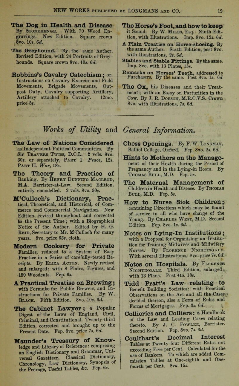 The Dog in Health and Disease By Stonehenge. With 70 Wood En- fravings. New Edition. Square crown to. 10s. 6d. The Greyhound. By the same Author. Revised Edition, with 24 Portraits of Grey- hounds. Square crown 8vo. 10s. Sd. Hobbins's Cavalry Catechism; or, Instructions on Cavalry Exercise and Field Movements, Brigade Movements, Out- post Duty, Cavalry supporting Artillery, Artillery attached to Cavalry. 12mo. price 5s. The Horse's Foot, and how to keep it Sound. By W. Miles, Esq. Ninth Edi- tion, with Illustrations. Imp. 8vo. 12s. 6d. A Plain Treatise on Horse-shoeing. By the same Author. Sixth Edition, post 8vo. with Illustrations, 2s. 6d. Stables and Stable Fittings. By the same. Imp. 8vo. with 13 Plates, 15s. Remarks on Horses' Teeth, addressed to Purchasers. By the same. Post 8vo. Is. 6d The Ox, his Diseases and their Treat- ment ; with an Essay on Parturition in the Cow. By J. R. Dobson, M.R.C.V.S. Crown 8vo. with Illustrations, Is. 6d. Works of Utility and General Information. The Law of Nations Considered as Independent Political Communities. By Sir Tbaveks Tsviss, D.C.L. 2 vols. 8vo. 30s. or separately, Part I. Peace, 12s. Part II. War, lis. The Theory and Practice of Banking. By Henry Dunning Macleod, M.A. Barrister-at-Law. Second Edition, entirely remodelled. 2 vols. 8vo. 30s. M'Culloch's Dictionary, Prac- tical, Theoretical, and Historical, of Com- merce and Commercial Navigation. New Edition, revised throughout and corrected to the Present Time; with a Biographical Notice of the Author. Edited by H. G. Reid, Secretary to Mr. M'Culloch for many years. 8vo. price 63s. cloth. Modern Cookery for Private Families, reduced to a System of Easy Practice in a Series of carefully-tested Re- ceipts. By Eliza Acton. Newly revised and enlarged; with 8 Plates, Figures, and 150 Woodcuts. Fcp. 6s. A Practical Treatise on Brewing; with Formulas for Public Brewers, and In- structions for Private Families. By W. Black. Fifth Edition. 8vo. 10s. 6d. The Cabinet Lawyer; a Popular Digest of the Laws of England, Civil, Criminal, and Constitutional. Twenty-third Edition, corrected and brought up to the Present Date. Fcp. 8vo. price 7s. 6d. Maunder's Treasury of Know- ledge and Library of Reference : comprising an English Dictionary and Grammar, Uni- versal Gazetteer, Classical Dictionary, Chronology, Law Dictionary, Synopsis of the Peerage, Useful Tables, Ac. Fcp. 6s. Chess Openings. By F. W. Longman, Balliol College, Oxford. Fcp. 8to. 2s. 6rf. Hints to Mothers on the Manage- ment of their Health during the Period of Pregnancy and in the Lying-in Room. By Thomas Bull, M.D. Fcp. 5s. The Maternal Management of Children in Health and Disease. By Thomas Bull, M.D. Fcp. 5s. How to Nurse Sick Children; containing Directions which may be found of service to all who have charge of the Young. By Charles West, M.D. Second Edition. Fcp. 8vo. Is. 6d. Notes on Lying-in Institutions; with a Proposal for Organising an Institu- tion for Training Midwives and Midwifery Nurses. By Florence Nightingale. With several Illustrations. 8vo. price 7s. 6rf. Notes on Hospitals. By Florence Nightingale. Third Edition, enlarged; with 13 Plans. Post 4to. 18s. Tidd Pratt's Law relating to Benefit Building Societies; with Practical Observations on the Act and all the Cases • decided thereon, also a Form of Rules and Forms of Mortgages. Fcp. 3s. 6d. Collieries and Colliers: a Handbook of the Law and Leading Cases relating thereto. By J. C. Fowler, Barrister. Second Edition. Fcp. 8vo. 7s. 6rf. Coulthart's Decimal Interest Tables at Twenty-four Different Rates not exceeding Five per Cent. Calculated for the use of Bankers. To which are added Com- mission Tables at One-eighth and One- fourth per Cent. 8vo. 15s.