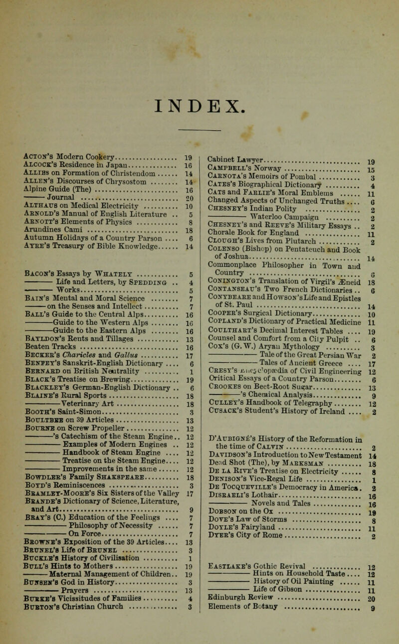 INDEX. Acton's Modern Cookery 19 Alcock'8 Residence in Japan 16 Allies on Formation of Christendom 14 Allen's Discourses of Chrysostom 14 ■ Alpine Guide (The) 16 Journal 20 Althaus on Medical Electricity 10 Arnold's Manual of English Literature .. 5 Abnott's Elements of Physics 8 Arundines Cami 18 Autumn Holidays of a Country Parson .... 6 Aybe's Treasury of Bible Knowledge 14 Bacon's Essays by Whately 5 Life and Letters, by Spedding .. 4 — Works 5 Bain's Mental and Moral Science 7 on the Senses and Intellect 7 Ball's Guide to the Central Alps 16 Guide to the Western Alps 16 Guide to the Eastern Alps 16 Batldon's Rents and Tillages 13 Beaten Tracks 16 Becker's Charicles and Gallus 17 Beneey's Sanskrit-English Dictionary 6 Bernard on British Neutrality 1 Black's Treatise on Brewing 19 Blacklet'S German-English Dictionary .. 6 Blaine's Rural Sports 18 Veterinary Art 18 Booth's Saint-Simon s Boultbbe on 39 Articles 13 Bourne on Screw Propeller 12 's Catechism of the Steam Engine.. 12 Examples of Modern Engines .. 12 Handbook of Steam Engine .... 12 Treatise on the St earn Engi n e.... 12 Improvements in the same 12 Bowdlbb's Family Shakspeaee 18 Boyd's Reminiscences 3 Bbamlet-Moobe's Six Sisters of the Valley 17 Bbande's Dictionary of Science, Literature, and Art 9 Beat's (C.) Education of the Feelings .... 7 Philosophy of Necessity 7 On Force 7 Bbowne's Exposition of the 39 Articles 13 Beunel's Life of Bbunel 3 Buckie's History of Civilisation 1 Bull's Hints to Mothers 19 Maternal Management of Children.. 19 Bunseh'b God in History 3 Prayers 13 Burke's Vicissitudes of Families 4 Bubton'b Christian Church 3 Cabinet Lawyer 19 Campbell's Norway 15 Caenota's Memoirs of Pombal 3 Cates's Biographical Dictionary 4 Cats and Fablie's Moral Emblems 11 Changed Aspects of Unchanged Truths 6 Chesney's Indian Polity 2 Waterloo Campaign 2 Chesnet's and Reeve's Military Essays .. 2 Chorale Book for England n Clough's Lives from Plutarch 2 Colenso (Bishop) on Pentateuch and Book of Joshua ^ Commonplace Philosopher in Town and Country $ Conington's Translation of Virgil's ^neid 18 Contanseau's Two French Dictionaries .. 6 Contbeabe and HowsON'sLife and Epistles of St. Paul u Cooper's Surgical Dictionary 10 Copland's Dictionary of Practical Medicine 11 Coulthabt's Decimal Interest Tables 19 Counsel and Comfort from a Cily Pulpit .. 6 Cox's (G. W.) Aryan Mythology 3 Tale of the Great Persian War 2 Tales of A ncient Greece 17 Cbest's hhcj c'opa-dia of Civil Engineering 12 Oritical Essays of a Country Parson 6 Cbookes on Beet-Root Sugar 13 '8 Chemical Analysis 9 Cullet's Handbook of Telegraphy 12 Cusack's Student's History of Ireland 2 D'Aubigne's History of the Reformation in the time of Calvin 2 Davidson's Introduction to New Testament 14 Dend Shot (The), by Mabksmajn 18 De la RrvE's Treatise on Electricity 8 Denison's Vice-Regal Life % De Tocqueville's Democracy in America. a Disbaeli's Lothair ig Novels and Tales 16 Dobson on the Ox 19 Dove's Law of Storms g Doyle's Fairyland u Dyeb's City of Rome 2 Eastlake's Gothic Revival 12 Hints on Household Taste .... 12 History of Oil Painting n Life of Gibson u Edinburgh Review 20 Elements of Botany 9