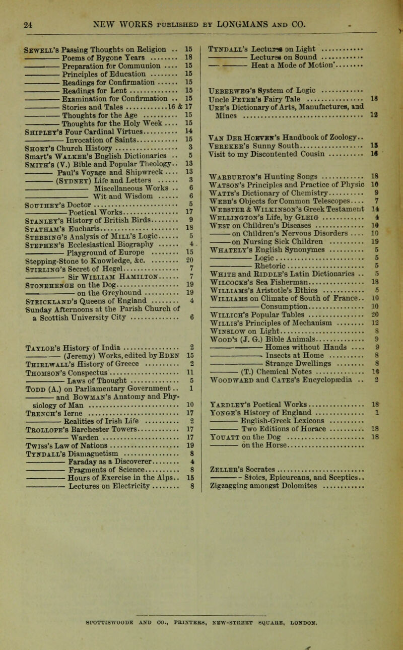 Sewell's Passing Thoughts on Religion . ■ 15 Poems of Bygone Tears 18 Preparation for Communion .... 15 Principles of Education 15 Headings for Confirmation 15 Readings for Lent 15 Examination for Confirmation .. 15 Stories and Tales 16 & 17 Thoughts for the Age 15 Thoughts for the Holy Week 15 Shipley's Four Cardinal Virtues 14 Invocation of Saints 15 Short's Church History 3 Smart's Walker's English Dictionaries .. 5 Smith's (V.) Bible and Popular Theology.. 13 Paul's Voyage and Shipwreck — 13 (Sydney) Lire and Letters S Miscellaneous Works .. 6 ■ Wit and Wisdom 6 Sor/THEY's Doctor 5 Poetical Works 17 Stanley's History of British Birds 9 Statham's Eucharis 18 Stebbing's Analysis of Mill's Logic 5 Stephen's Ecclesiastical Biography 4, Playground of Europe 15 Stepping-Stone to Knowledge, &c 20 Stirling's Secret of Hegel 7 Sir William Hamilton 7 Stonehenge on the Dog 19 on the Greyhound 19 Strickland's Queens of England 4 Sunday Afternoons at the Parish Church of a Scottish University City 6 Tatloe's History of India 2 (Jeremy) Works, edited by Eden 15 Thirlwall's History of Greece 2 Thomson's Conspectus 11 Laws of Thought 5 Todd (A.) on Parliamentary Government.. 1 and Bowman's Anatomy and Phy- siology of Man 10 Trench's Ierne 17 Realities of Irish Life 2 Trollope's Barchester Towers 17 Warden 17 Twiss's Law of Nations 19 Tyndall's Diamagnetism 8 Faraday as a Discoverer 4 Fragments of Science 8 Hours of Exercise in the Alps.. 15 Lectures on Electricity 8 Tyndall's Lectuns on Light Lecturss on Sound Heat a Mode of Motion' Ueberweg's System of Logic Uncle Peter's Fairy Tale 18 Ure's Dictionary of Arts, Manufactures, lad Mines 14 Van Deb Hoevsn's Handbook of Zoology.. Vereker'8 Sunny South 15 Visit to my Discontented Cousin 1* Warburton'b Hunting Songs 18 Watson's Principles and Practice of Physic 10 Watts's Dictionary of Chemistry 9 Webb's Objects for Common Telescopes.... 7 Webster & Wilkinson's Greek Testament 14 Wellington's Life, by Gleig 4 West on Children's Diseases 10 on Children's Nervous Disorders — 10 on Nursing Sick Children 19 Whately's English Synonymes 5 Logic 5 Rhetoric 5 White and Riddle's Latin Dictionaries .. 5 Wilcocks's Sea Fisherman 13 Williams's Aristotle's Ethics 5 Williams on Climate of South of France.. 10 Consumption 10 Willichs Popular Tables 20 Willis's Principles of Mechanism 12 Winslow on Light S Wood's (J. G.) Bible Animals 9 Homes without Hands 9 . Insects at Home 8 Strange Dwellings 8 • (T.) Chemical Notes 1« Woodward and Cates's Encyclopaedia .. 2 Tardley's Poetical Works 18 Yonge's History of England 1 English-Greek Lexicons Two Editions of Horace 18 Tofatt ou the Dog 18 on the Horse Zellee's Socrates Stoics, Epicureans, and Sceptics.. Zigzagging amongst Dolomites srOTTXSWOUUE AND CO., PillXTBHS, SBW-STl'.UKT teCjCAllE, LONDON.