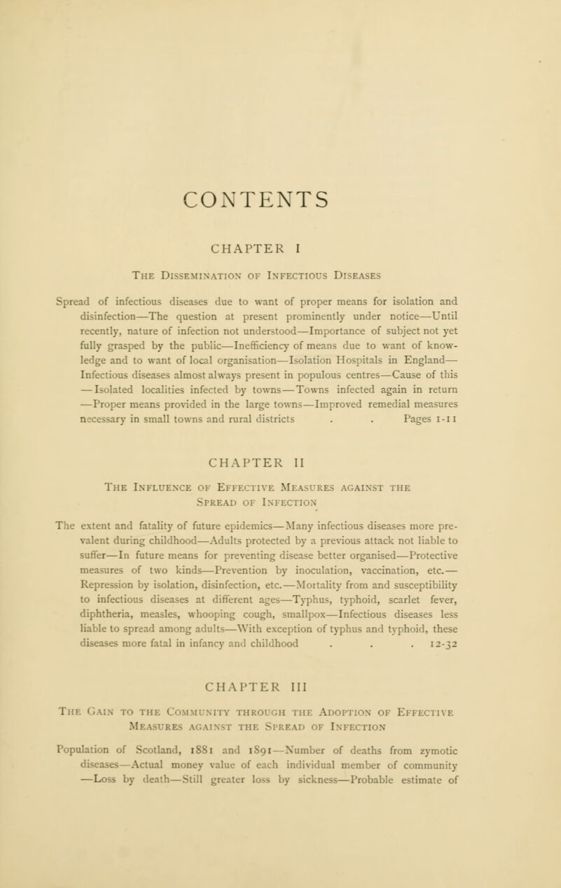 CONTENTS CHAPTER I The Dissemination of Infectious Diseases Spread of infectious diseases due to want of proper means for isolation and disinfection—The question at present prominently under notice—Until recently, nature of infection not understood—Importance of subject not yet fully grasped by the public—Inefficiency of means due to want of know- ledge and to want of local organisation—Isolation Hospitals in England— Infectious diseases almost always present in populous centres—Cause of this — Isolated localities infected by towns—Towns infected again in return —Proper means provided in the large towns—Improved remedial measures necessary in small towns and rural districts . . Pages i-ii CHAPTER II The Influence of Effective Measures against the Spread of Infection The extent and fatality of future epidemics—Many infectious diseases more pre- valent during childhood—Adults protected by a previous attack not liable to suffer—In future means for preventing disease better organised—Protective measures of two kinds—Prevention by inoculation, vaccination, etc.— Repression by isolation, disinfection, etc.—Mortality from and susceptibility to infectious diseases at different ages—Typhus, typhoid, scarlet fever, diphtheria, measles, whooping cough, smallpox—Infectious diseases less liable to spread among adults—With exception of typhus and typhoid, these diseases more fatal in infancy and childhood . . . 12-32 CHAPTER III The Gain to the Community through the Adoption of Effective Measures against the Spread of Infection Population of Scotland, 1881 and 1891—Number of deaths from zymotic diseases—Actual money value of each individual member of community —Loss by death—Still greater loss by sickness—Probable estimate of