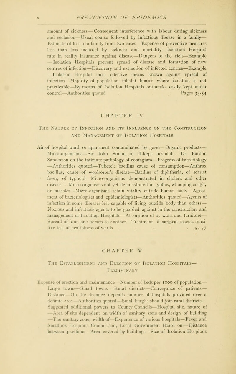 amount of sickness — Consequent interference with labour during sickness and seclusion—Usual course followed by infectious disease in a family— Estimate of loss to a family from two cases—-Expense of preventive measures less than loss incurred by sickness and mortality—Isolation Hospital rate in reality insurance against disease—Dangers to the rich—Example — Isolation Hospitals prevent spread of disease and formation of new centres of infection—Discovery and extinction of infected centres—Example —Isolation Hospital most effective means known against spread of infection—Majority of population inhabit houses where isolation is not practicable—By means of Isolation Hospitals outbreaks easily kept under control—Authorities quoted .... Pages 33-54 CHAPTER IV The Nature of Infection and its Influence on the Construction and Management of Isolation Hospitals Air of hospital ward or apartment contaminated by gases—Organic products— Micro-organisms — Sir John Simon on ilbkcpt hospitals — Dr. Burdon Sanderson on the intimate pathology of contagium—Progress of bacteriology —Authorities quoted—Tubercle bacillus cause of consumption—Anthrax bacillus, cause of woolsorter's disease—Bacillus of diphtheria, of scarlet fever, of typhoid—Micro-organisms demonstrated in cholera and other diseases—Micro-organisms not yet demonstrated in typhus, whooping cough, or measles—Micro-organisms retain vitality outside human body—Agree- ment of bacteriologists and epidemiologists—Authorities quoted—Agents of infection in some diseases less capable of living outside body than others— Noxious and infectious agents to be guarded against in the construction and management of Isolation Hospitals—Absorption of by walls and furniture— Spread of from one person to another—Treatment of surgical cases a sensi- tise test of healthiness of wards ..... 55-77 CHAPTER V Tin: Establishment and Erection of Isolation Hospitals— Preliminary Expense of erection and maintenance —Number of beds per IOOO of population— Large towns—Small towns—Rural districts—Conveyance of patients— Distance—On the distance depends number of hospitals provided over a definite area—Authorities quoted—Small burghs should join rural districts— Suggested additional powers to County Councils—Hospital site, nature of —Area of site dependent on width of sanitary zone and design of building —The sanitary zone, width of—Experience of various hospitals—Fever and Smallpox Hospitals Commission, Local Government Board on — Distance between pavilions—Area coveted by buildings—Size of Isolation Hospitals