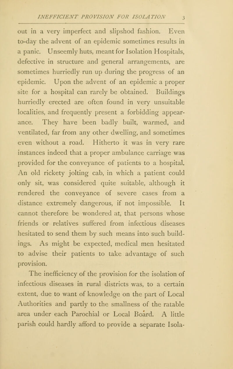 out in a very imperfect and slipshod fashion. Even to-day the advent of an epidemic sometimes results in a panic. Unseemly huts, meant for Isolation Hospitals, defective in structure and general arrangements, are sometimes hurriedly run up during the progress of an epidemic. Upon the advent of an epidemic a proper site for a hospital can rarely be obtained. Buildings hurriedly erected are often found in very unsuitable localities, and frequently present a forbidding appear- ance. They have been badly built, warmed, and ventilated, far from any other dwelling, and sometimes even without a road. Hitherto it was in very rare instances indeed that a proper ambulance carriage was provided for the conveyance of patients to a hospital. An old rickety jolting cab, in which a patient could only sit, was considered quite suitable, although it rendered the conveyance of severe cases from a distance extremely dangerous, if not impossible. It cannot therefore be wondered at, that persons whose friends or relatives suffered from infectious diseases hesitated to send them by such means into such build- ings. As might be expected, medical men hesitated to advise their patients to take advantage of such provision. The inefficiency of the provision for the isolation of infectious diseases in rural districts was, to a certain extent, due to want of knowledge on the part of Local Authorities and partly to the smallness of the ratable area under each Parochial or Local Board. A little parish could hardly afford to provide a separate Isola-