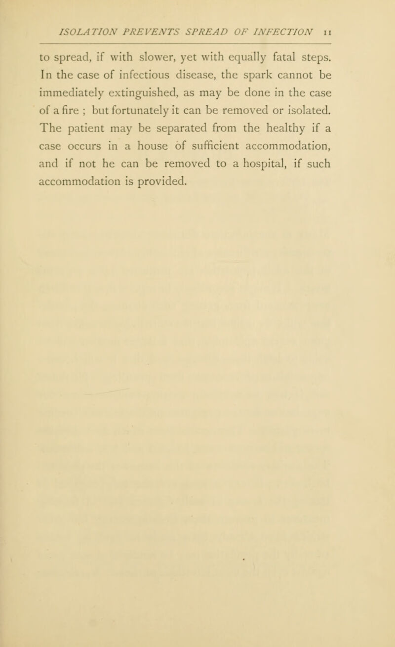 ISOLATIOX PREVENTS SPREAD OF INFECTION n to spread, if with slower, yet with equally fatal steps. In the case of infectious disease, the spark cannot be immediately extinguished, as may be done in the case of a fire ; but fortunately it can be removed or isolated. The patient may be separated from the healthy if a case occurs in a house of sufficient accommodation, and if not he can be removed to a hospital, if such accommodation is provided.