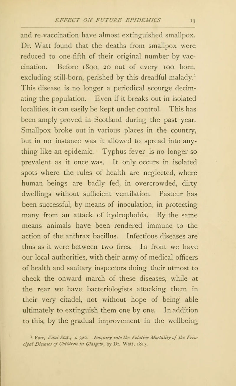and re-vaccination have almost extinguished smallpox. Dr. Watt found that the deaths from smallpox were reduced to one-fifth of their original number by vac- cination. Before 1S00, 20 out of every 100 born, excluding still-born, perished by this dreadful malady.1 This disease is no longer a periodical scourge decim- ating the population. Even if it breaks out in isolated localities, it can easily be kept under control. This has been amply proved in Scotland during the past year. Smallpox broke out in various places in the country, but in no instance was it allowed to spread into any- thing like an epidemic. Typhus fever is no longer so prevalent as it once was. It only occurs in isolated spots where the rules of health are neglected, where human beings are badly fed, in overcrowded, dirty dwellings without sufficient ventilation. Pasteur has been successful, by means of inoculation, in protecting many from an attack of hydrophobia. By the same means animals have been rendered immune to the action of the anthrax bacillus. Infectious diseases are thus as it were between two fires. In front we have our local authorities, with their army of medical officers of health and sanitary inspectors doing their utmost to check the onward march of these diseases, while at the rear we have bacteriologists attacking them in their very citadel, not without hope of being able ultimately to extinguish them one by one. In addition to this, by the gradual improvement in the wellbeing 1 Farr, Vital Slat., p. 322. Enquiry into the Relative Mortality of the Prin- cipal Diseases of Children in Glasgow, by Dr. Watt, 1813.