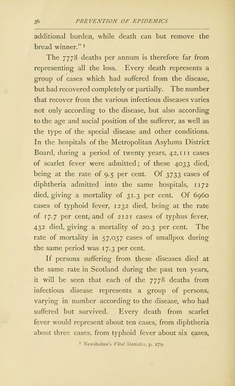 additional burden, while death can but remove the bread winner. x The 777S deaths per annum is therefore far from representing all the loss. Every death represents a group of cases which had suffered from the disease, but had recovered completely or partially. The number that recover from the various infectious diseases varies not only according to the disease, but also according to the age and social position of the sufferer, as well as the type of the special disease and other conditions. In the hospitals of the Metropolitan Asylums District Board, during a period of twenty years, 42,111 cases of scarlet fever were admitted; of these 4033 died, being at the rate of 9.5 per cent. Of 3733 cases of diphtheria admitted into the same hospitals, 1172 died, giving a mortality of 31.3 per cent. Of 6960 cases of typhoid fever, 1232 died, being at the rate of 17.7 per cent, and of 2121 cases of typhus fever, 432 died, giving a mortality of 20.3 per cent. The rate of mortality in 57,037 cases of smallpox during the same period was 17.3 per cent. If persons suffering from these diseases died at the same rate in Scotland during the past ten years, it will be seen that each of the 7778 deaths from infectious disease represents a group of persons, varying in number according to the disease, who had suffered but survived. Every death from scarlet fever would represent about ten cases, from diphtheria about three cases, from typhoid fever about six cases, 1 Newsholme's Vital Statistics, p. 279.