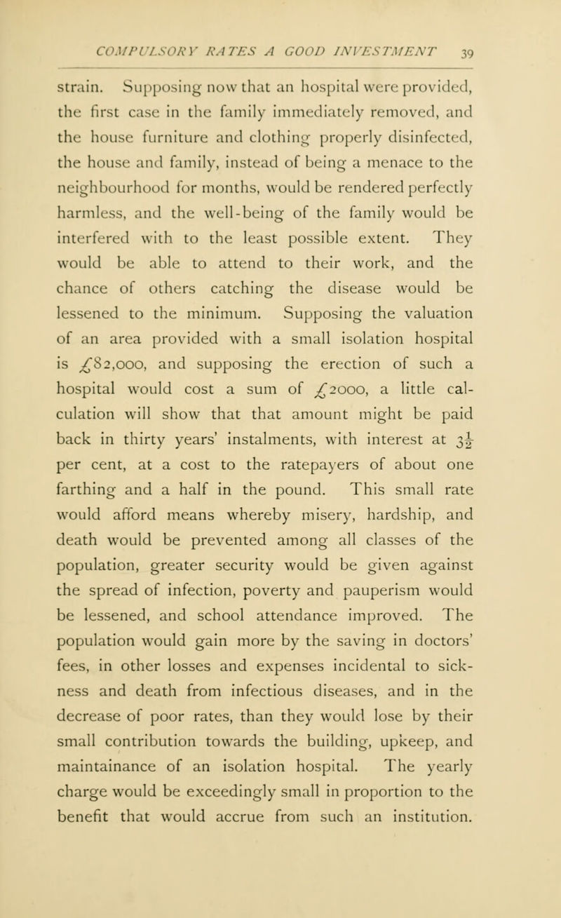 strain. Supposing now that an hospital were provided, the first case in the family immediately removed, and the house furniture and clothing properly disinfected, the house and family, instead of being a menace to the neighbourhood for months, would be rendered perfectly harmless, and the well-being of the family would be interfered with to the least possible extent. They would be able to attend to their work, and the chance of others catching the disease would be lessened to the minimum. Supposing the valuation of an area provided with a small isolation hospital is ^82,000, and supposing the erection of such a hospital would cost a sum of ^2000, a little cal- culation will show that that amount might be paid back in thirty years' instalments, with interest at 3^- per cent, at a cost to the ratepayers of about one farthing and a half in the pound. This small rate would afford means whereby misery, hardship, and death would be prevented among all classes of the population, greater security would be given against the spread of infection, poverty and pauperism would be lessened, and school attendance improved. The population would gain more by the saving in doctors' fees, in other losses and expenses incidental to sick- ness and death from infectious diseases, and in the decrease of poor rates, than they would lose by their small contribution towards the building, upkeep, and maintainance of an isolation hospital. The yearly charge would be exceedingly small in proportion to the benefit that would accrue from such an institution.