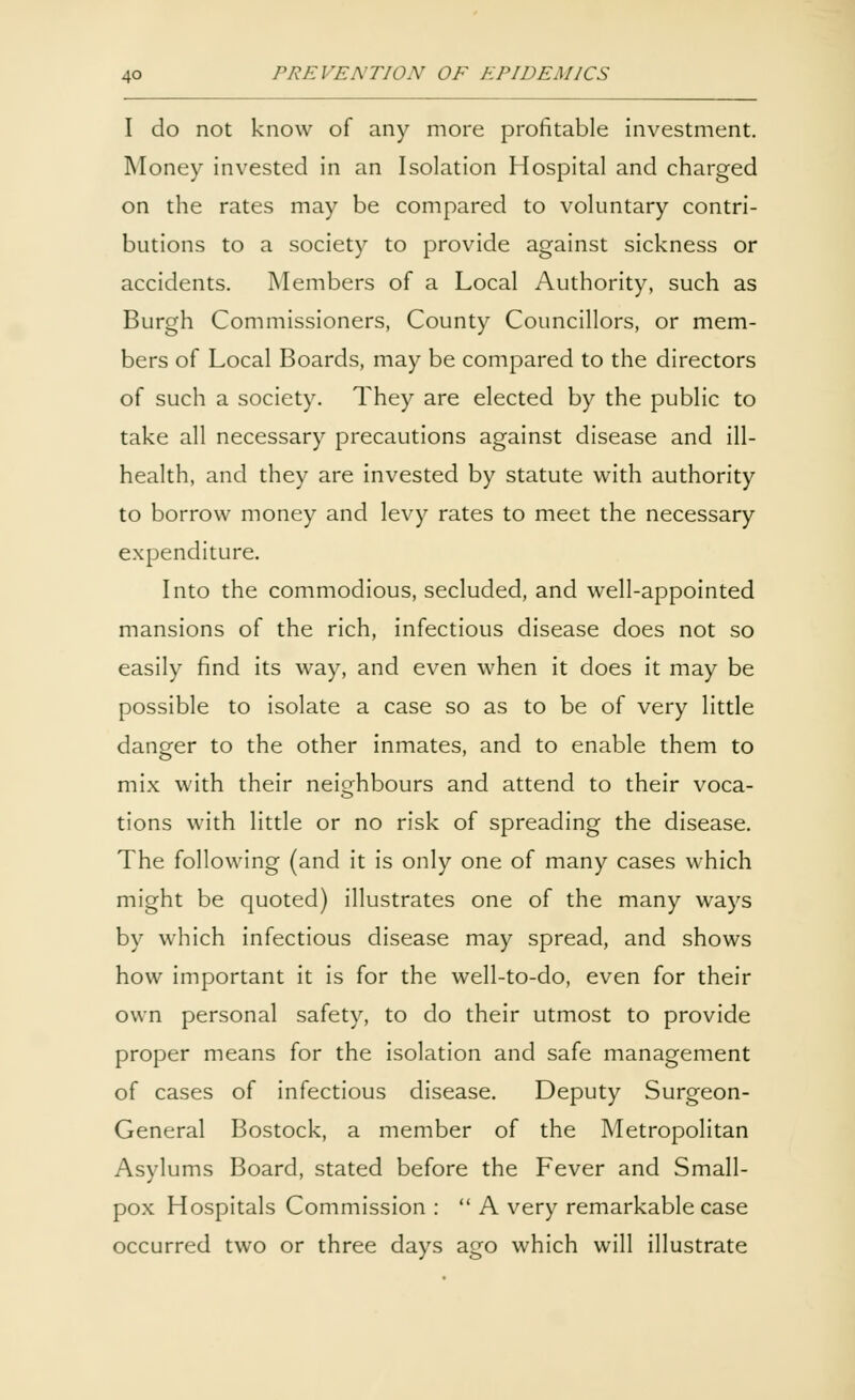 I do not know of any more profitable investment. Money invested in an Isolation Hospital and charged on the rates may be compared to voluntary contri- butions to a society to provide against sickness or accidents. Members of a Local Authority, such as Burgh Commissioners, County Councillors, or mem- bers of Local Boards, may be compared to the directors of such a society. They are elected by the public to take all necessary precautions against disease and ill- health, and they are invested by statute with authority to borrow money and levy rates to meet the necessary expenditure. Into the commodious, secluded, and well-appointed mansions of the rich, infectious disease does not so easily find its way, and even when it does it may be possible to isolate a case so as to be of very little danger to the other inmates, and to enable them to mix with their neighbours and attend to their voca- tions with little or no risk of spreading the disease. The following (and it is only one of many cases which might be quoted) illustrates one of the many ways by which infectious disease may spread, and shows how important it is for the well-to-do, even for their own personal safety, to do their utmost to provide proper means for the isolation and safe management of cases of infectious disease. Deputy Surgeon- General Bostock, a member of the Metropolitan Asylums Board, stated before the Fever and Small- pox Hospitals Commission :  A very remarkable case occurred two or three days ago which will illustrate