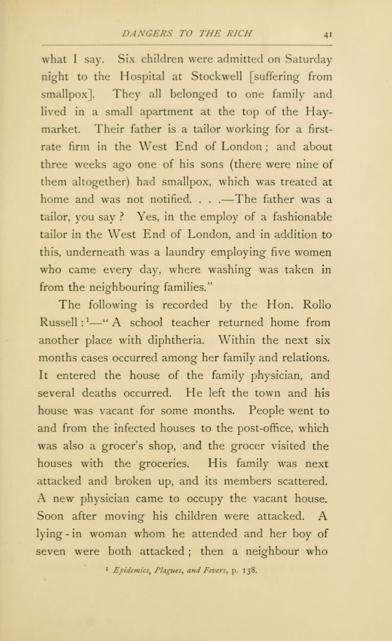 what I say. Six children were admitted on Saturday night to the Hospital at Stockwell [suffering from smallpox]. They all belonged to one family and lived in a small apartment at the top of the Hay- market. Their father is a tailor working for a first- rate firm in the West End of London ; and about three weeks ago one of his sons (there were nine of them altogether) had smallpox, which was treated at home and was not notified. . . .—The father was a tailor, you say ? Yes, in the employ of a fashionable tailor in the West End of London, and in addition to this, underneath was a laundry employing five women who came every day, where washing was taken in from the neighbouring families. The following is recorded by the Hon. Rollo Russell:1—A school teacher returned home from another place with diphtheria. Within the next six months cases occurred among her family and relations. It entered the house of the family physician, and several deaths occurred. He left the town and his house was vacant for some months. People went to and from the infected houses to the post-office, which was also a grocer's shop, and the grocer visited the houses with the groceries. His family was next attacked and broken up, and its members scattered. A new physician came to occupy the vacant house. Soon after moving his children were attacked. A lying - in woman whom he attended and her boy of seven were both attacked ; then a neighbour who 1 Epidemics, Plagues, and Fevers, p. 138.