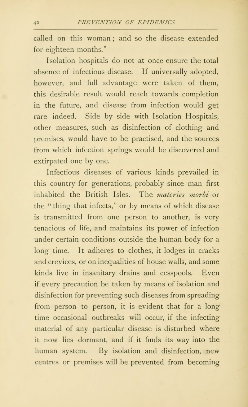 called on this woman ; and so the disease extended for eighteen months. Isolation hospitals do not at once ensure the total absence of infectious disease. If universally adopted, however, and full advantage were taken of them, this desirable result would reach towards completion in the future, and disease from infection would get rare indeed. Side by side with Isolation Hospitals, other measures, such as disinfection of clothing and premises, would have to be practised, and the sources from which infection springs would be discovered and extirpated one by one. Infectious diseases of various kinds prevailed in this country for generations, probably since man first inhabited the British Isles. The matcries morbi or the thing that infects, or by means of which disease is transmitted from one person to another, is very tenacious of life, and maintains its power of infection under certain conditions outside the human body for a long time. It adheres to clothes, it lodges in cracks and crevices, or on inequalities of house walls, and some kinds live in insanitary drains and cesspools. Even if every precaution be taken by means of isolation and disinfection for preventing such diseases from spreading from person to person, it is evident that for a long time occasional outbreaks will occur, if the infecting material of any particular disease is disturbed where it now lies dormant, and if it finds its way into the human system. By isolation and disinfection, new centres or premises will be prevented from becoming