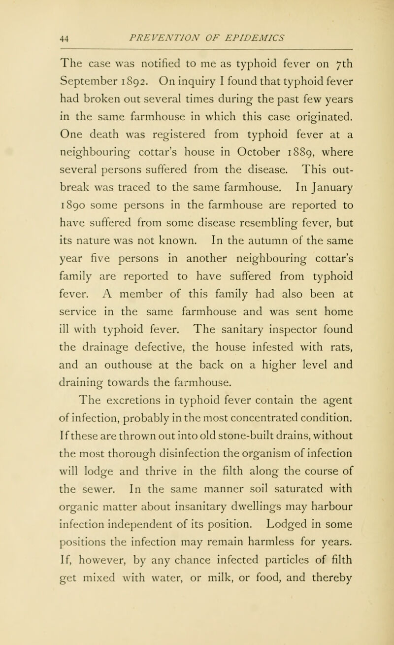 The case was notified to me as typhoid fever on 7th September 1S92. On inquiry I found that typhoid fever had broken out several times during the past few years in the same farmhouse in which this case originated. One death was registered from typhoid fever at a neighbouring cottar's house in October 1889, where several persons suffered from the disease. This out- break was traced to the same farmhouse. In January 1890 some persons in the farmhouse are reported to have suffered from some disease resembling fever, but its nature was not known. In the autumn of the same year five persons in another neighbouring cottar's family are reported to have suffered from typhoid fever. A member of this family had also been at service in the same farmhouse and was sent home ill with typhoid fever. The sanitary inspector found the drainage defective, the house infested with rats, and an outhouse at the back on a higher level and draining towards the farmhouse. The excretions in typhoid fever contain the agent of infection, probably in the most concentrated condition. I f these are thrown out into old stone-built drains, without the most thorough disinfection the organism of infection will lodge and thrive in the filth along the course of the sewer. In the same manner soil saturated with organic matter about insanitary dwellings may harbour infection independent of its position. Lodged in some positions the infection may remain harmless for years. If, however, by any chance infected particles of filth get mixed with water, or milk, or food, and thereby