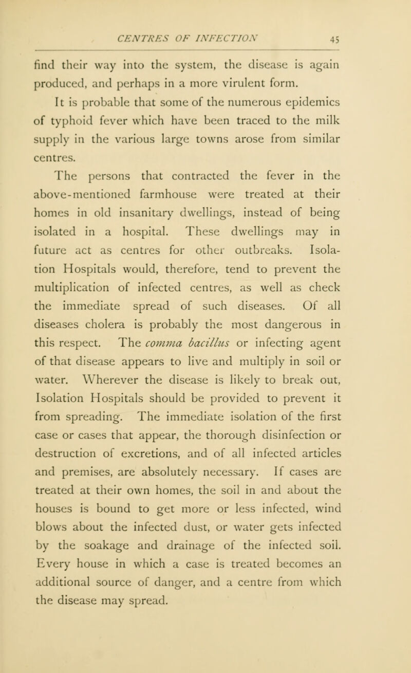 find their way into the system, the disease is again produced, and perhaps in a more virulent form. It is probable that some of the numerous epidemics of typhoid fever which have been traced to the milk supply in the various large towns arose from similar centres. The persons that contracted the fever in the above-mentioned farmhouse were treated at their homes in old insanitary dwellings, instead of being isolated in a hospital. These dwellings may in future act as centres for other outbreaks. Isola- tion Hospitals would, therefore, tend to prevent the multiplication of infected centres, as well as check the immediate spread of such diseases. Of all diseases cholera is probably the most dangerous in this respect. The comma bacillus or infecting agent of that disease appears to live and multiply in soil or water. Wherever the disease is likely to break out, Isolation Hospitals should be provided to prevent it from spreading. The immediate isolation of the first case or cases that appear, the thorough disinfection or destruction of excretions, and of all infected articles and premises, are absolutely necessary. If cases are treated at their own homes, the soil in and about the houses is bound to get more or less infected, wind blows about the infected dust, or water gets infected by the soakage and drainage of the infected soil. Every house in which a case is treated becomes an additional source of danger, and a centre from which the disease may spread.