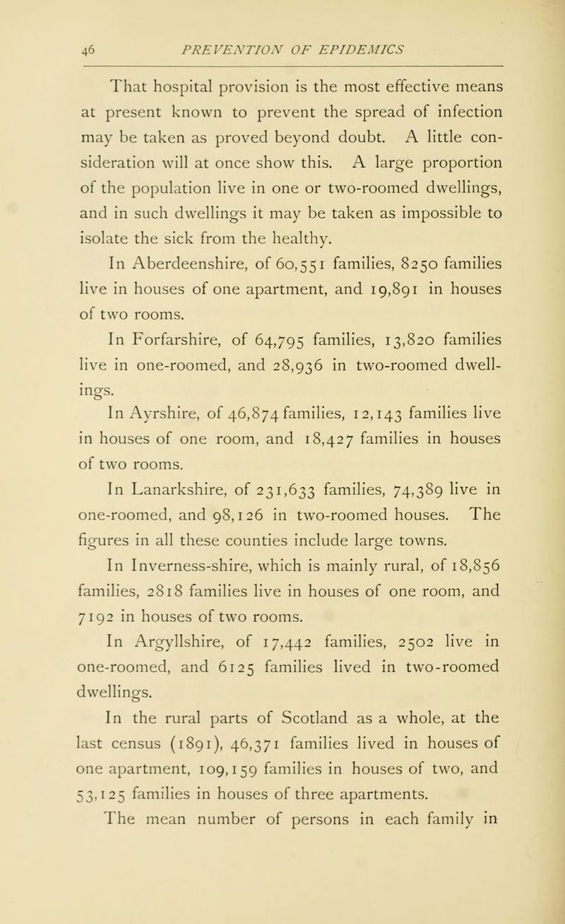 That hospital provision is the most effective means at present known to prevent the spread of infection may be taken as proved beyond doubt. A little con- sideration will at once show this. A large proportion of the population live in one or two-roomed dwellings, and in such dwellings it may be taken as impossible to isolate the sick from the healthy. In Aberdeenshire, of 60,551 families, 8250 families live in houses of one apartment, and 19,891 in houses of two rooms. In Forfarshire, of 64,795 families, 13,820 families live in one-roomed, and 28,936 in two-roomed dwell- ings. In Ayrshire, of 46,874 families, 12,143 families live in houses of one room, and 18,427 families in houses of two rooms. In Lanarkshire, of 231,633 families, 74,389 live in one-roomed, and 98,126 in two-roomed houses. The figures in all these counties include large towns. In Inverness-shire, which is mainly rural, of 18,856 families, 2818 families live in houses of one room, and 7192 in houses of two rooms. In Argyllshire, of 17,442 families, 2502 live in one-roomed, and 6125 families lived in two-roomed dwellings. In the rural parts of Scotland as a whole, at the last census (1891), 46,371 families lived in houses of one apartment, 109,159 families in houses of two, and 53,125 families in houses of three apartments. The mean number of persons in each family in
