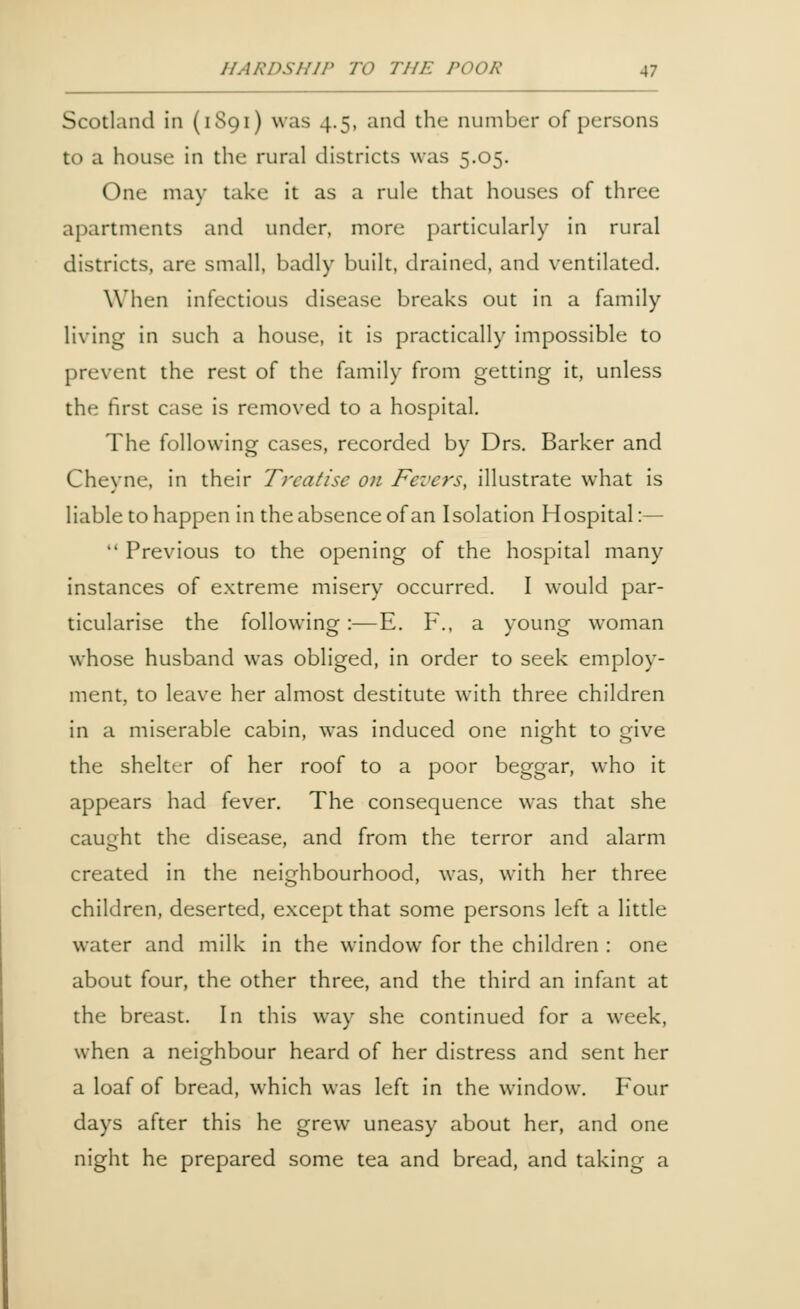 Scotland in (1S91) was 4.5, and the number of persons to a house in the rural districts was 5.05. One may take it as a rule that houses of three apartments and under, more particularly in rural districts, are small, badly built, drained, and ventilated. When infectious disease breaks out in a family living in such a house, it is practically impossible to prevent the rest of the family from getting it, unless the first case is removed to a hospital. The following cases, recorded by Drs. Barker and Cheyne, in their Treatise on Fevers, illustrate what is liable to happen in the absence of an Isolation Hospital:—  Previous to the opening of the hospital many instances of extreme misery occurred. I would par- ticularise the following:—E. F., a young woman whose husband was obliged, in order to seek employ- ment, to leave her almost destitute with three children in a miserable cabin, was induced one night to give the shelter of her roof to a poor beggar, who it appears had fever. The consequence was that she caught the disease, and from the terror and alarm created in the neighbourhood, was, with her three children, deserted, except that some persons left a little water and milk in the window for the children : one about four, the other three, and the third an infant at the breast. In this way she continued for a week, when a neighbour heard of her distress and sent her a loaf of bread, which was left in the window. Four days after this he grew uneasy about her, and one night he prepared some tea and bread, and taking a