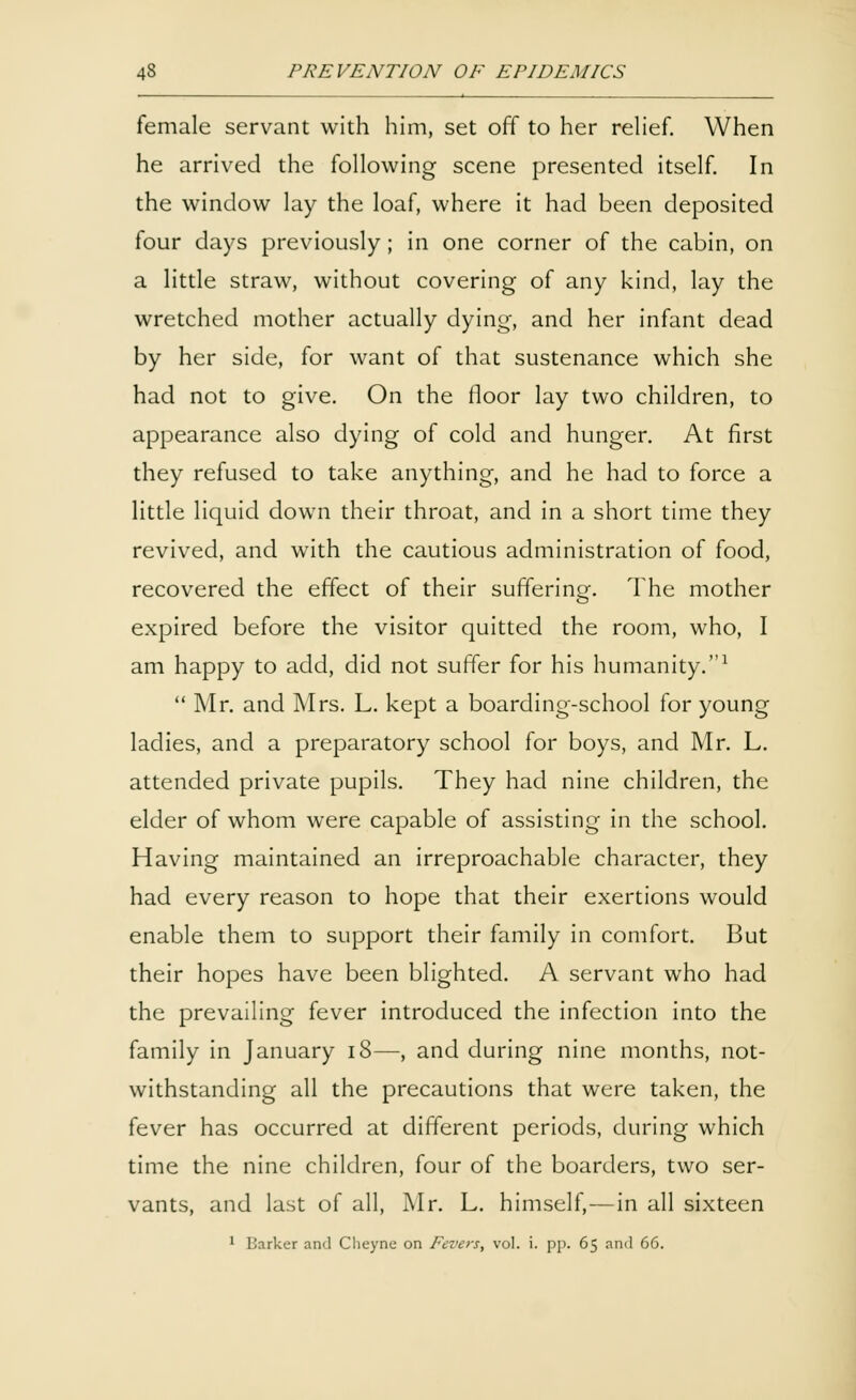 female servant with him, set off to her relief. When he arrived the following scene presented itself. In the window lay the loaf, where it had been deposited four days previously; in one corner of the cabin, on a little straw, without covering of any kind, lay the wretched mother actually dying, and her infant dead by her side, for want of that sustenance which she had not to give. On the floor lay two children, to appearance also dying of cold and hunger. At first they refused to take anything, and he had to force a little liquid down their throat, and in a short time they revived, and with the cautious administration of food, recovered the effect of their suffering. The mother expired before the visitor quitted the room, who, I am happy to add, did not suffer for his humanity.1  Mr. and Mrs. L. kept a boarding-school for young ladies, and a preparatory school for boys, and Mr. L. attended private pupils. They had nine children, the elder of whom were capable of assisting in the school. Having maintained an irreproachable character, they had every reason to hope that their exertions would enable them to support their family in comfort. But their hopes have been blighted. A servant who had the prevailing fever introduced the infection into the family in January 18—, and during nine months, not- withstanding all the precautions that were taken, the fever has occurred at different periods, during which time the nine children, four of the boarders, two ser- vants, and last of all, Mr. L. himself,—in all sixteen 1 Barker and Cheyne on Fevers, vol. i. pp. 65 and 66.