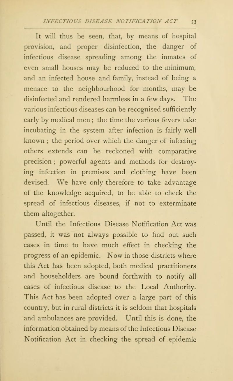 It will thus be seen, that, by means of hospital provision, and proper disinfection, the danger of infectious disease spreading among the inmates of even small houses may be reduced to the minimum, and an infected house and family, instead of being a menace to the neighbourhood for months, may be disinfected and rendered harmless in a few days. The various infectious diseases can be recognised sufficiently early by medical men ; the time the various fevers take incubating in the system after infection is fairly well known ; the period over which the danger of infecting others extends can be reckoned with comparative precision ; powerful agents and methods for destroy- ing infection in premises and clothing have been devised. We have only therefore to take advantage of the knowledge acquired, to be able to check the spread of infectious diseases, if not to exterminate them altogether. Until the Infectious Disease Notification Act was passed, it was not always possible to find out such cases in time to have much effect in checking the progress of an epidemic. Now in those districts where this Act has been adopted, both medical practitioners and householders are bound forthwith to notify all cases of infectious disease to the Local Authority. This Act has been adopted over a large part of this country, but in rural districts it is seldom that hospitals and ambulances are provided. Until this is done, the information obtained by means of the Infectious Disease Notification Act in checking the spread of epidemic