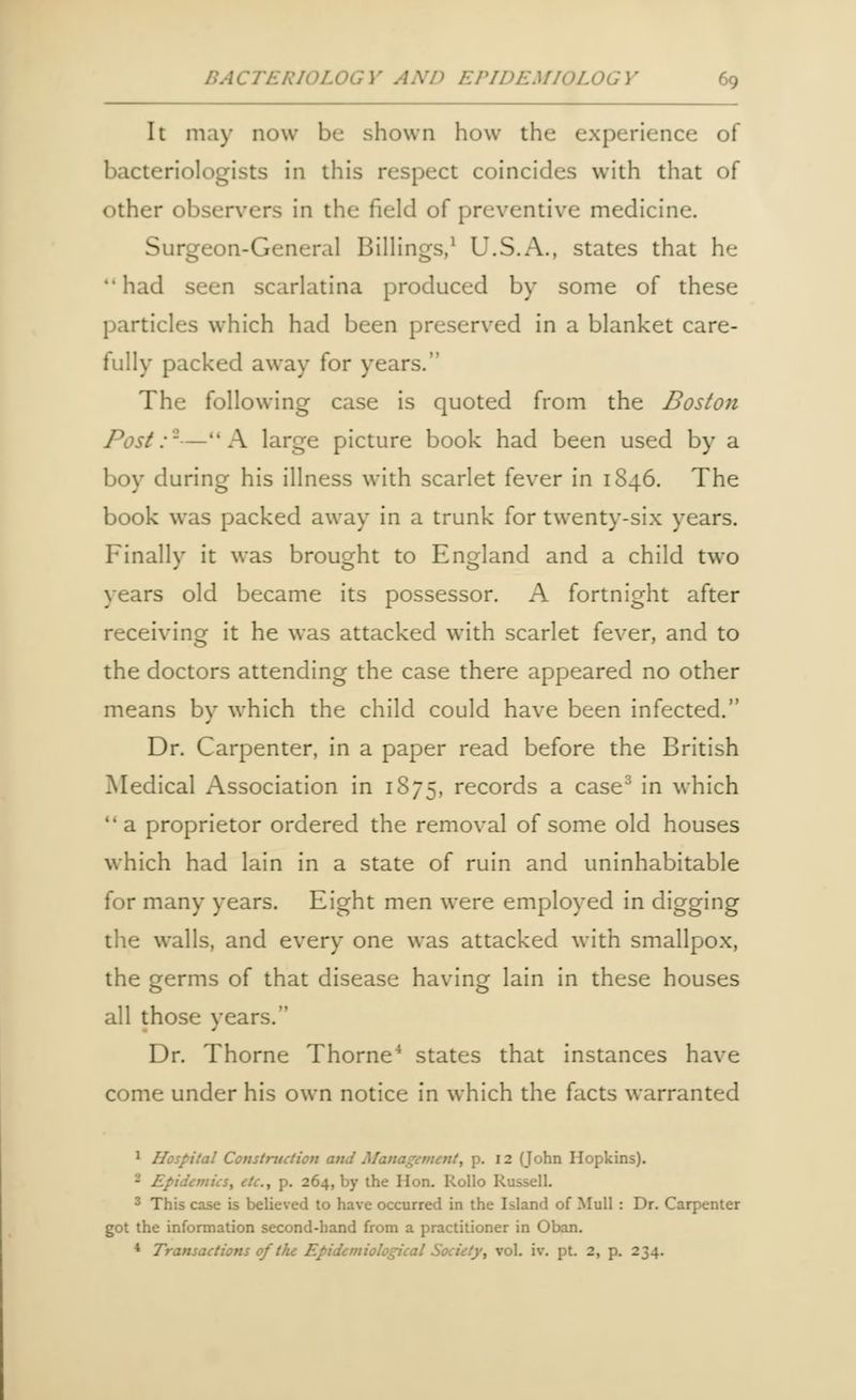 It may now be shown how the experience of bacteriologists in this respect coincides with that of other observers in the field of preventive medicine. Surgeon-General Billings,1 U.S.A., states that he had seen scarlatina produced by some of these particles which had been preserved in a blanket care- fully packed away for years. The following case is quoted from the Boston Post:'-—A large picture book had been used by a boy during his illness with scarlet fever in 1846. The book was packed away in a trunk for twenty-six years. Finally it was brought to England and a child two years old became its possessor. A fortnight after receiving it he was attacked with scarlet fever, and to the doctors attending the case there appeared no other means by which the child could have been infected. Dr. Carpenter, in a paper read before the British Medical Association in 1S75, records a case3 in which  a proprietor ordered the removal of some old houses which had lain in a state of ruin and uninhabitable for many years. Eight men were employed in digging the walls, and every one was attacked with smallpox, the germs of that disease having lain in these houses all those years. Dr. Thorne Thorne4 states that instances have come under his own notice in which the facts warranted 1 Hospital Construction and Ma .12 (John Hopkins). idemics, etc., p. 264, by the Hon. Rollo Russell. 3 This case is believed to have occurred in the Island of Mull : Dr. Carpenter got the information second-hand from a practitioner in Oban. 4 Transactions of the Epidemiological Society, vol. iv. pt. 2, p. 234.