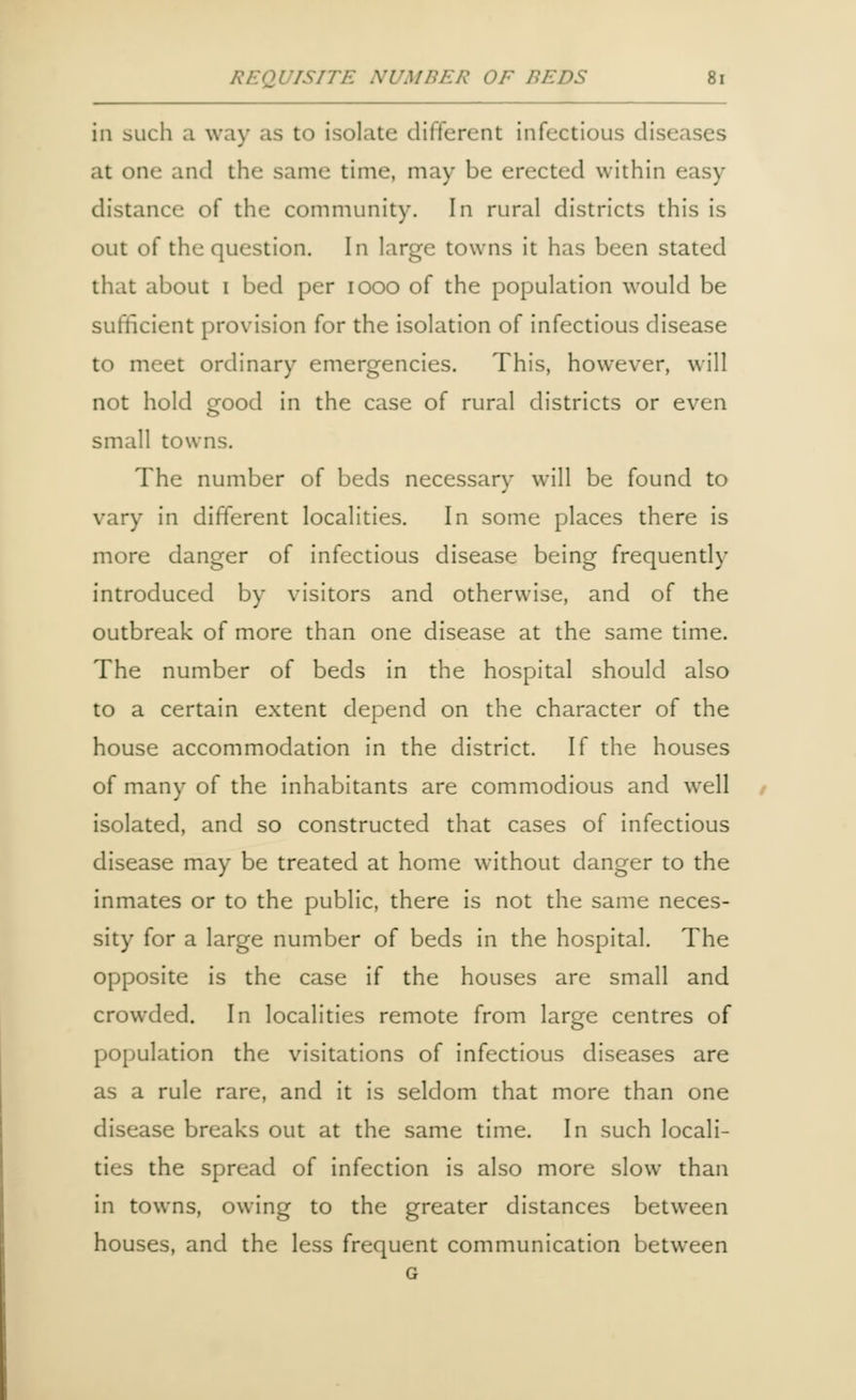 in such a way as to isolate different infectious diseases at one and the same time, may be erected within easy distance of the community. In rural districts this is out of the question. In large towns it has been stated that about i bed per iooo of the population would be sufficient provision for the isolation of infectious disease to meet ordinary emergencies. This, however, will not hold good in the case of rural districts or even small towns. The number of beds necessary will be found to vary in different localities. In some places there is more danger of infectious disease being frequently introduced by visitors and otherwise, and of the outbreak of more than one disease at the same time. The number of beds in the hospital should also to a certain extent depend on the character of the house accommodation in the district. If the houses of many of the inhabitants are commodious and well isolated, and so constructed that cases of infectious disease may be treated at home without danger to the inmates or to the public, there is not the same neces- sity for a large number of beds in the hospital. The opposite is the case if the houses are small and crowded. In localities remote from large centres of population the visitations of infectious diseases are as a rule rare, and it is seldom that more than one disease breaks out at the same time. In such locali- ties the spread of infection is also more slow than in towns, owing to the greater distances between houses, and the less frequent communication between