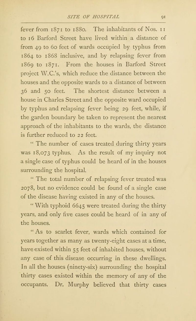 fever from 1S71 to 18S0. The inhabitants of Nos. 11 to 16 Barford Street have lived within a distance of from 49 to 60 feet of wards occupied by typhus from 1S64 to 1868 inclusive, and by relapsing fever from 1S69 to 1871. From the houses in Barford Street project W.C.'s, which reduce the distance between the houses and the opposite wards to a distance of between 36 and 50 feet. The shortest distance between a house in Charles Street and the opposite ward occupied by typhus and relapsing fever being 29 feet, while, if the garden boundary be taken to represent the nearest approach of the inhabitants to the wards, the distance is further reduced to 22 feet.  The number of cases treated during thirty years was 18,073 typhus. As the result of my inquiry not a single case of typhus could be heard of in the houses surrounding the hospital.  The total number of relapsing fever treated was 2078, but no evidence could be found of a single case of the disease having existed in any of the houses.  With typhoid 6645 were treated during the thirty years, and only five cases could be heard of in any of the houses.  As to scarlet fever, wards which contained for years together as many as twenty-eight cases at a time, have existed within 55 feet of inhabited houses, without any case of this disease occurring in these dwellings. In all the houses (ninety-six) surrounding the hospital thirty cases existed within the memory of any of the occupants. Dr. Murphy believed that thirty cases