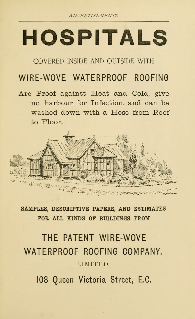 HOSPITALS COVERED INSIDE AND OUTSIDE WITH WIRE-WOVE WATERPROOF ROOFING Are Proof against Heat and Cold, give no harbour for Infection, and can be washed down with a Hose from Roof to Floor. -'■ ■ ■4 ■- * —■ SAMPLES, DESCRIPTIVE PAPERS, AND ESTIMATES FOR ALL KINDS OF BUILDINGS FROM THE PATENT WIRE-WOVE WATERPROOF ROOFING COMPANY, LIMITED, 108 Queen Victoria Street, E.C.