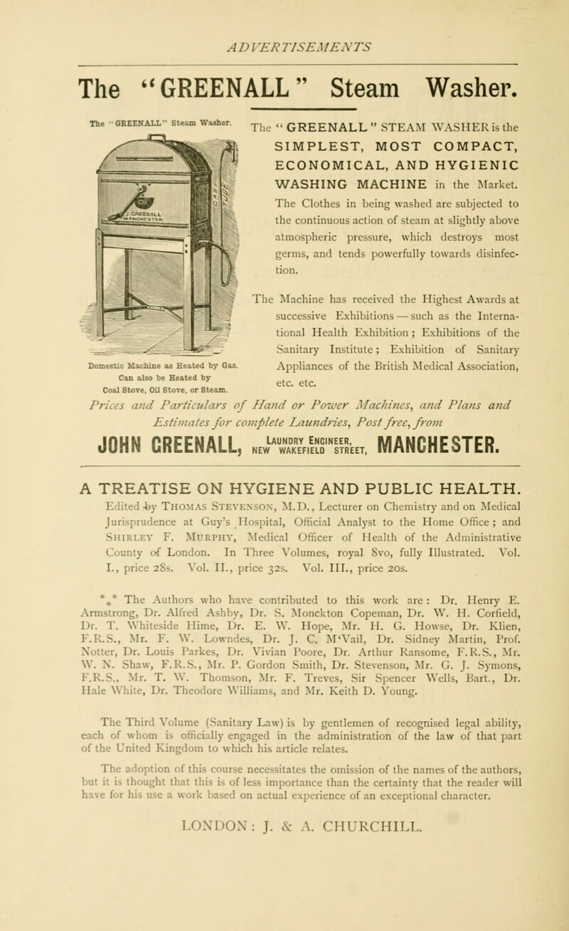 The GREENALL Steam Washer. The 'GREENALL Steam Washer. Domestic Machine as Heated by Gas. Can also be Heated by Coal Stove, Oil Stove, or Steam. The GREENALL STEAM WASHERisthe SIMPLEST, MOST COMPACT, ECONOMICAL, AND HYGIENIC WASHING MACHINE in the Market. The Clothes in being washed are subjected to the continuous action of steam at slightly above atmospheric pressure, which destroys most germs, and tends powerfully towards disinfec- tion. The Machine has received the Highest Awards at successive Exhibitions — such as the Interna- tional Health Exhibition; Exhibitions of the Sanitary Institute; Exhibition of Sanitary Appliances of the British Medical Association, etc. etc. and Particulars of Hand or Power Machines, and Plans and Estimates for complete Laundries, Post free, from JOHN CREENALL, JHBSrSU MANCHESTER. A TREATISE ON HYGIENE AND PUBLIC HEALTH. Edited -by Thomas Stevenson, M.D., Lecturer on Chemistry and on Medical Jurisprudence at Guy's Hospital, Official Analyst to the Home Office; and SHIRLEY F. Murphy, Medical Officer of Health of the Administrative County of London. In Three Volumes, royal 8vo, fully Illustrated. Vol. I., price 28s. Vol. II., price 32s. Vol. III., price 20s. *»* The Authors who have contributed to this work are : Dr. Henry E. Armstrong, Dr. Alfred Ashby, Dr. S. Monckton Copeman, Dr. W. H. Corfield, Dr. T. Whiteside Hime, Dr. E. W. Hope, Mr. II. G. Howse, Dr. Klien, F.R.S., Mr. F. W. Lowndes, Dr. J. C. M'Vail, Dr. Sidney Martin, Prof. Notter, Dr. Louis I'arkes, Dr. Vivian Poore, Dr. Arthur Ransome, E. R.S., Mr. W. N. Shaw, E. R.S., Mr. P. Gordon Smith, Dr. Stevenson, Mr. G. J. Symons, F.R.S., Mr. T. W. Thomson, Mr. F. Treves, Sir Spencer Wells, Bart., Dr. Hale White, Dr. Theodore Williams, and Mr. Reith D. Young. The Third Volume (Sanitary Law) is by gentlemen of recognised legal ability, each of whom is officially engaged in the administration of the law of that part of the United Ringdom to which his article relates. The adoption of this course necessitates the omission of the names of the authors, but it is thought that this is of less importance than the certainty that the reader will have for his use a work based on actual experience of an exceptional character. LONDON: J. & A. CHURCHILL.