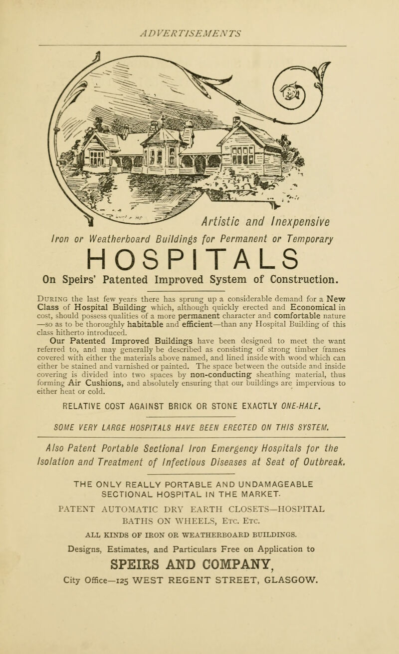 V* Artistic and Inexpensive Iron or Weatherboard Buildings for Permanent or Temporary HOSPITALS On Speips' Patented Improved System of Construction. During the last few years there has sprung up a considerable demand for a New Class of Hospital Building which, although quickly erected and Economical in cost, should possess qualities of a more permanent character and comfortable nature —so as to be thoroughly habitable and efficient—than any Hospital Building of this class hitherto introduced. Our Patented Improved Building's have been designed to meet the want referred to, and may generally be described as consisting of strong timber frames covered with either the materials above named, and lined inside with wood which can either be stained and varnished or painted. The space between the outside and inside covering is divided into two spaces by non-conducting sheathing material, thus forming Air Cushions, and absolutely ensuring that our buildings are impervious to either heat or cold. RELATIVE COST AGAINST BRICK OR STONE EXACTLY ONE-HALF. SOME VERY LARGE HOSPITALS HAVE BEEN ERECTED ON THIS SYSTEM. Also Patent Portable Sectional Iron Emergency Hospitals for the Isolation and Treatment of Infectious Diseases at Seat of Outbreak. THE ONLY REALLY PORTABLE AND UNDAMAGEABLE SECTIONAL HOSPITAL IN THE MARKET. PATENT AUTOMATIC DRY EARTH CLOSETS—HOSPITAL BATHS OX WHEELS, Etc. Etc. ALL KINDS OF IRON OR WEATHERBOARD BUILDINGS. Designs, Estimates, and Particulars Free on Application to SPEIRS AND COMPANY, City Office—125 WEST REGENT STREET, GLASGOW.
