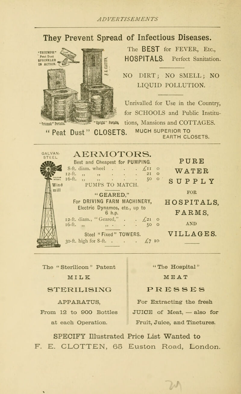 They Prevent Spread of Infectious Diseases. The BEST for FEVER, Etc., HOSPITALS. Perfect Sanitation. NO DIRT; NO SMELL; NO LIQUID POLLUTION. ■Triiimi>li° Pomtie. Unrivalled for Use in the Country, for SCHOOLS and Public Institu- Bprimr Porubfc tions, Mansions and COTTAGES. Peat Dust CLOSETS, much superior to EARTH CLOSETS. AERMOTORS. Best and Cheapest for PUMPING. 8-ft. diam. wheel 12-ft. ,, ,, . . . 16-ft. ,, ,, . . . PUMPS TO MATCH. 21 O 50 o GEARED, For DRIVING FARM MACHINERY, Electric Dynamos, etc., up to 6 h.p. 12-ft. diam., Geared, . . £21 o 16-ft. ,, ,, . . . 50 o Steel Fixed TOWERS. 30-ft. high for 8-ft. . . . ^7 10 PURE WATER SUPPLY FOR HOSPITALS, FARMS, AND VILLAGES. The  Sterilicon  Patent MILK STERILISING APPARATUS, From 12 to 900 Bottles at each Operation. The Hospital MEAT F»R KS S KS For Extracting the fresh JUICE of Meat, — also for Fruit, Juice, and Tinctures. SPECIFY Illustrated Price List Wanted to F. E. CLOTTEN, 65 Euston Road, London.