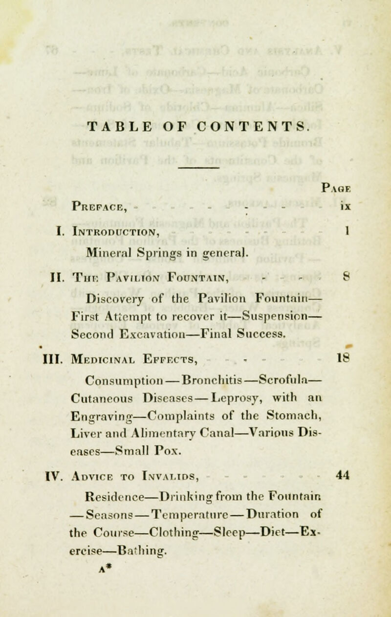 TABLE OF CONTENTS. Page Preface, - ix I. Introduction, 1 Mineral Springs in general. II. The Pavii.ton Fountain, - S Discovery of the Pavilion Fountain— First Attempt to recover it—Suspension— Second Excavation—Final Success. III. Medicinal Effects, - 18 Consumption — Bronchitis—Scrofula— Cutaneous Diseases—Leprosy, with an Engraving—Complaints of the Stomach, Liver and Alimentary Canal—Various Dis- eases—Small Pox. IV. Advice to Invalids, 44 Residence—Drinking from the Fountain — Seasons — Temperature — Duration of the Course—Clothing—Sleep—Diet—Ex- ercise—Bathing. A*