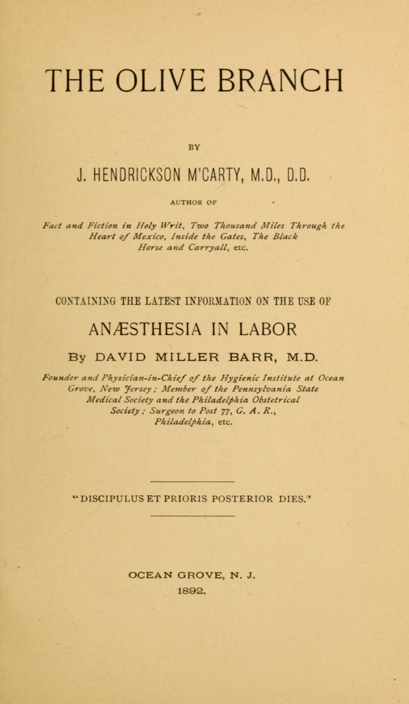 THE OLIVE BRANCH BY J. HENDRICKSON M'CARTY, M.D„ D.D. Al'THOR OF Pact and Fiction in Holy Writ, Two Thousand Miles Through the Heart of Mexico, Inside the Gates^ The Black Horse and Carryall, etc. CONTAINING THE LATEST INFORMATION ON THE USE OF AN/ESTHESIA IN LABOR By DAVID MILLER BARR, M.D. Founder and Physician-in-Chief of the Hygienic Institute at Ocean Grove, New Jersey; Member of the Pennsylvania State Medical Society and the Philadelphia Obstetrical Society ; Surgeon to Post 77, G. A. R.^ Philadelphia, etc. 'DISCIPULUSETPRIORIS POSTERIOR DIES. OCEAN GROVE, N. J. 1892.