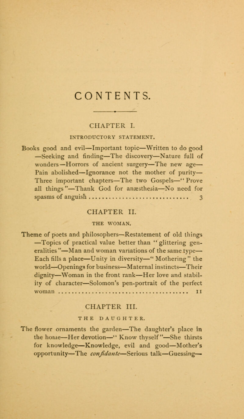 CONTENTS. CHAPTER I. INTRODUCTORY STATEMENT. Books good and evil—Important topic—Written to do good —Seeking and finding—The discovery—Nature full of wonders—Horrors of ancient surgery—The new age— Pain abolished—Ignorance not the mother of purity— Three important chapters—The two Gospels—*' Prove all things —Thank God for anaesthesia—No need for spasms of anguish 3 CHAPTER II. THE WOMAN. Theme of poets and philosophers—Restatement of old things —Topics of practical value better than  glittering gen- eralities —Man and woman variations of the same type— Each fills a place—Unity in diversity— Mothering the world—Openings for business—Maternal instincts—Their dignity—Woman in the front rank—Her love and stabil- ity of character—Solomon's pen-portrait of the perfect woman 11 CHAPTER III. THE DAUGHTER. The flower ornaments the garden—The daughter's place in the home—Her devotion—M Know thyself—She thirsts for knowledge—Knowledge, evil and good—Mother's opportunity—The confidante—Serious talk—Guessing—-