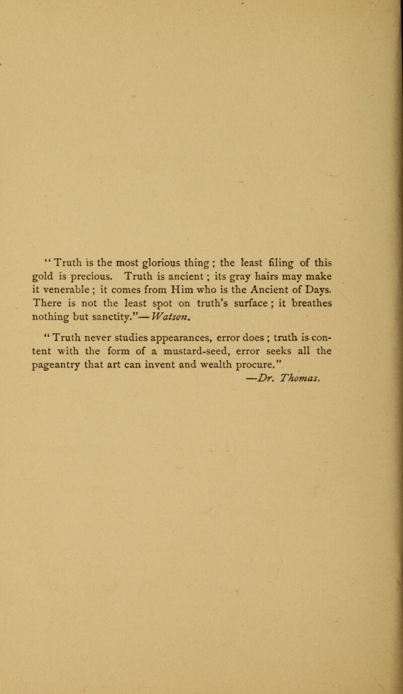 gold is precious. Truth is ancient ; its gray hairs may make it venerable ; it comes from Him who is the Ancient of Days. There is not the least spot on truth's surface ; it breathes nothing but sanctity.— Watso?i. u Truth never studies appearances, error does ; truth is con- tent with the form of a mustard-seed, error seeks all the pageantry that art can invent and wealth procure. —Dr. Thomas.