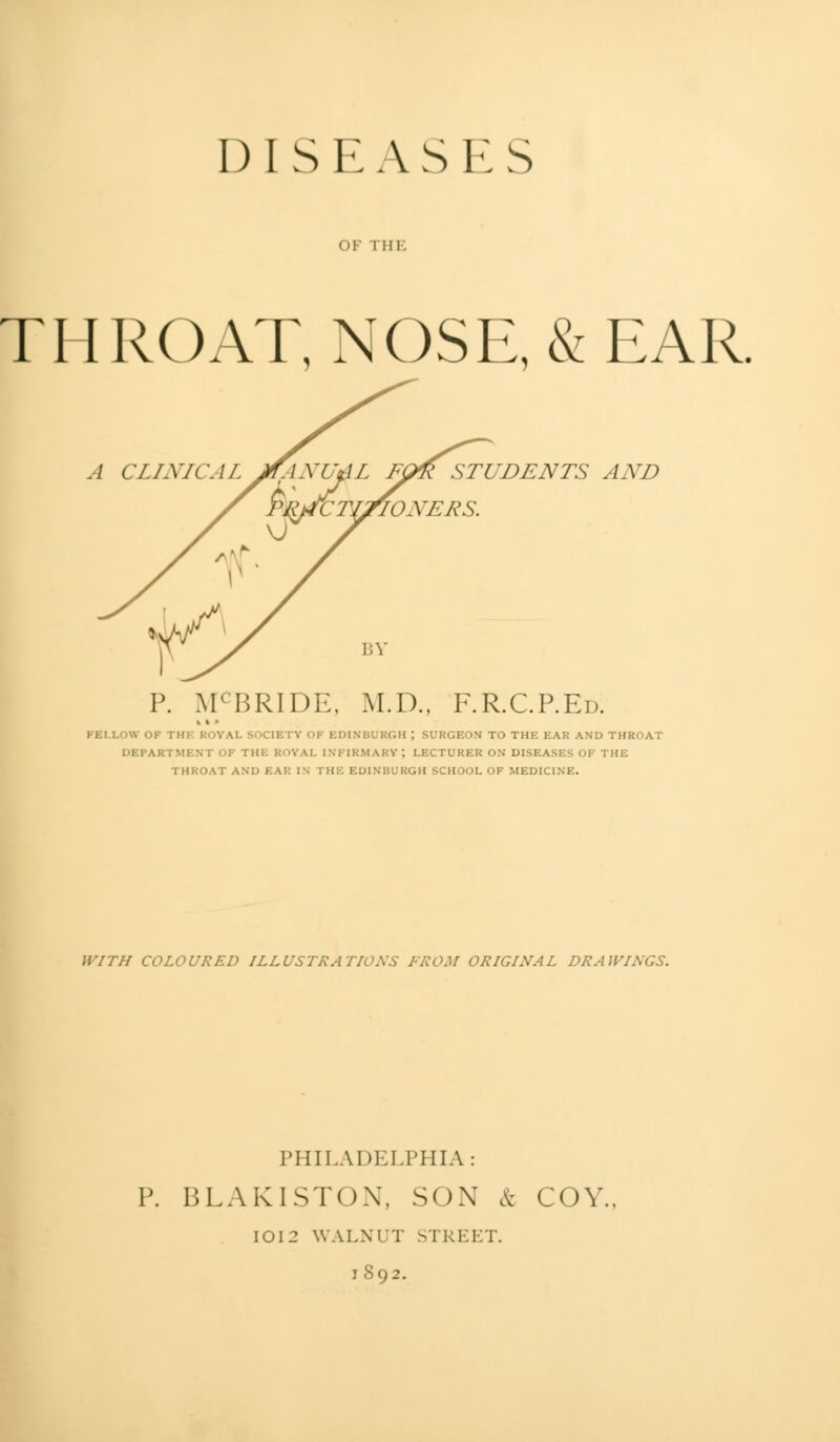 DISEASES OF I III. THROAT, NOSE, & EAR. STUDENTS AND Ml'BRIDE, M.D., F.R.C.P.Ed. V OF THE ROYAL SOCIETY OF EDINBURGH ; SURGEON TO THE EAR AND THROAT DEPARTMENT OF THE ROYAL INFIRMARY; LECTURER ON DISEASES OF THE THROAT AND EAR IN THE EDINBURGH SCHOOL OF MEDICINE. WITH COLOURED ILLUSTRATIONS FROM ORIGINAL DRAWINGS. PHILADELPHIA: P. BLAKISTON, SOX & COY., IOI2 WALNUT STREET. j 892.